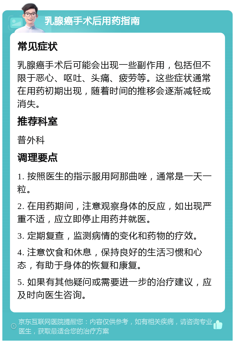 乳腺癌手术后用药指南 常见症状 乳腺癌手术后可能会出现一些副作用，包括但不限于恶心、呕吐、头痛、疲劳等。这些症状通常在用药初期出现，随着时间的推移会逐渐减轻或消失。 推荐科室 普外科 调理要点 1. 按照医生的指示服用阿那曲唑，通常是一天一粒。 2. 在用药期间，注意观察身体的反应，如出现严重不适，应立即停止用药并就医。 3. 定期复查，监测病情的变化和药物的疗效。 4. 注意饮食和休息，保持良好的生活习惯和心态，有助于身体的恢复和康复。 5. 如果有其他疑问或需要进一步的治疗建议，应及时向医生咨询。