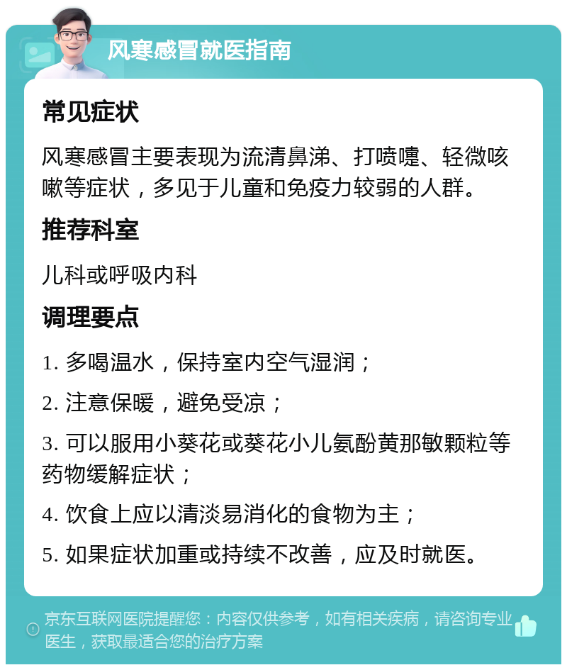 风寒感冒就医指南 常见症状 风寒感冒主要表现为流清鼻涕、打喷嚏、轻微咳嗽等症状，多见于儿童和免疫力较弱的人群。 推荐科室 儿科或呼吸内科 调理要点 1. 多喝温水，保持室内空气湿润； 2. 注意保暖，避免受凉； 3. 可以服用小葵花或葵花小儿氨酚黄那敏颗粒等药物缓解症状； 4. 饮食上应以清淡易消化的食物为主； 5. 如果症状加重或持续不改善，应及时就医。