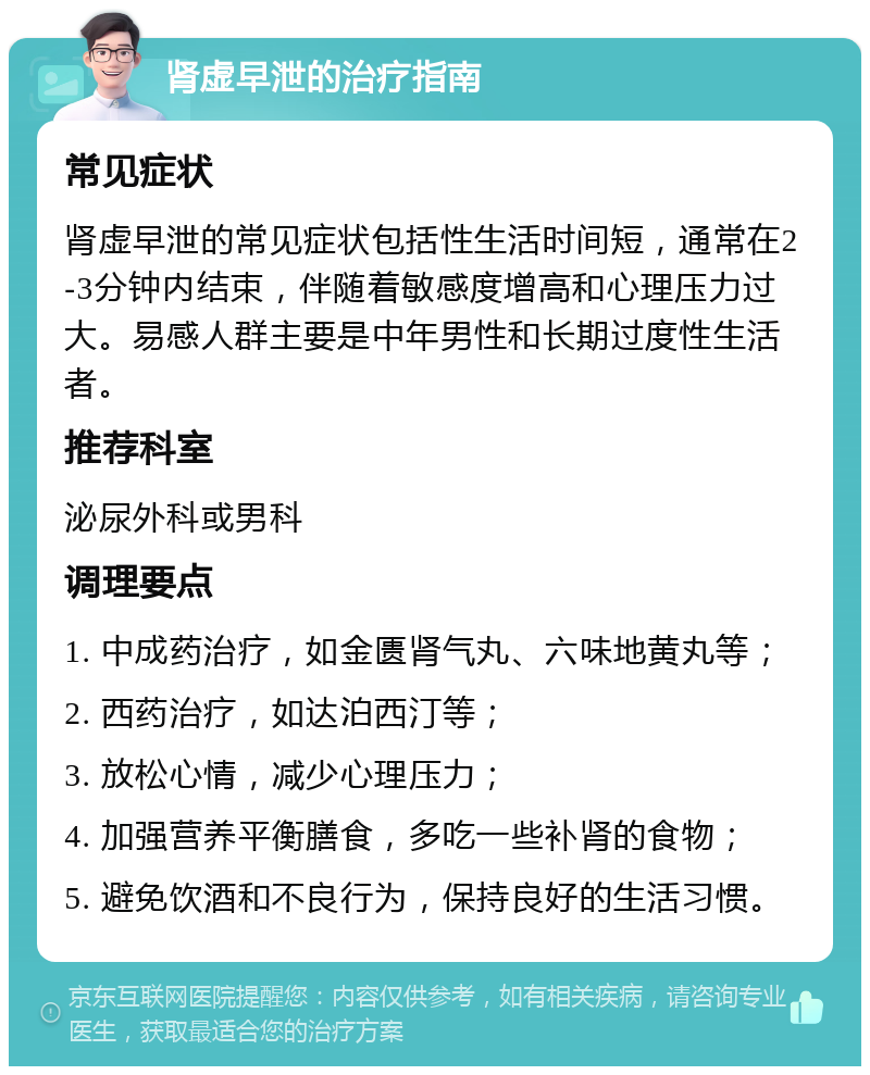 肾虚早泄的治疗指南 常见症状 肾虚早泄的常见症状包括性生活时间短，通常在2-3分钟内结束，伴随着敏感度增高和心理压力过大。易感人群主要是中年男性和长期过度性生活者。 推荐科室 泌尿外科或男科 调理要点 1. 中成药治疗，如金匮肾气丸、六味地黄丸等； 2. 西药治疗，如达泊西汀等； 3. 放松心情，减少心理压力； 4. 加强营养平衡膳食，多吃一些补肾的食物； 5. 避免饮酒和不良行为，保持良好的生活习惯。