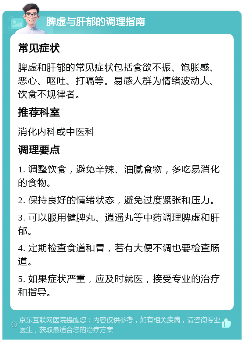 脾虚与肝郁的调理指南 常见症状 脾虚和肝郁的常见症状包括食欲不振、饱胀感、恶心、呕吐、打嗝等。易感人群为情绪波动大、饮食不规律者。 推荐科室 消化内科或中医科 调理要点 1. 调整饮食，避免辛辣、油腻食物，多吃易消化的食物。 2. 保持良好的情绪状态，避免过度紧张和压力。 3. 可以服用健脾丸、逍遥丸等中药调理脾虚和肝郁。 4. 定期检查食道和胃，若有大便不调也要检查肠道。 5. 如果症状严重，应及时就医，接受专业的治疗和指导。