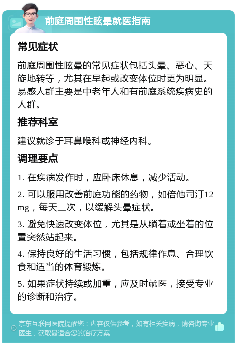 前庭周围性眩晕就医指南 常见症状 前庭周围性眩晕的常见症状包括头晕、恶心、天旋地转等，尤其在早起或改变体位时更为明显。易感人群主要是中老年人和有前庭系统疾病史的人群。 推荐科室 建议就诊于耳鼻喉科或神经内科。 调理要点 1. 在疾病发作时，应卧床休息，减少活动。 2. 可以服用改善前庭功能的药物，如倍他司汀12mg，每天三次，以缓解头晕症状。 3. 避免快速改变体位，尤其是从躺着或坐着的位置突然站起来。 4. 保持良好的生活习惯，包括规律作息、合理饮食和适当的体育锻炼。 5. 如果症状持续或加重，应及时就医，接受专业的诊断和治疗。