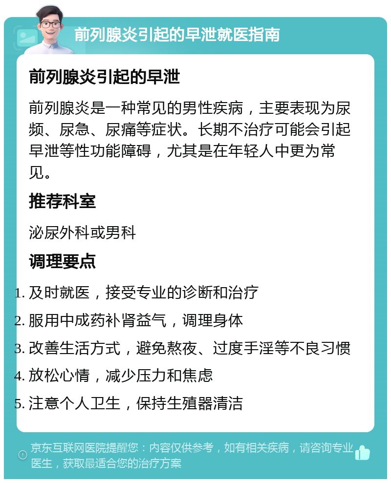 前列腺炎引起的早泄就医指南 前列腺炎引起的早泄 前列腺炎是一种常见的男性疾病，主要表现为尿频、尿急、尿痛等症状。长期不治疗可能会引起早泄等性功能障碍，尤其是在年轻人中更为常见。 推荐科室 泌尿外科或男科 调理要点 及时就医，接受专业的诊断和治疗 服用中成药补肾益气，调理身体 改善生活方式，避免熬夜、过度手淫等不良习惯 放松心情，减少压力和焦虑 注意个人卫生，保持生殖器清洁