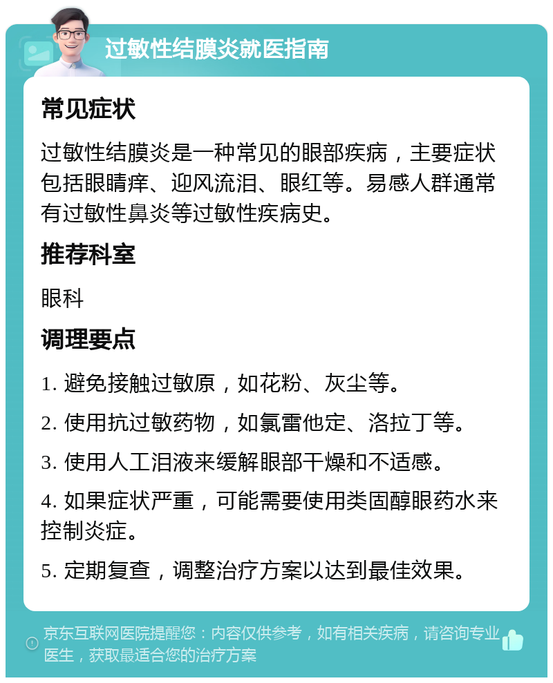 过敏性结膜炎就医指南 常见症状 过敏性结膜炎是一种常见的眼部疾病，主要症状包括眼睛痒、迎风流泪、眼红等。易感人群通常有过敏性鼻炎等过敏性疾病史。 推荐科室 眼科 调理要点 1. 避免接触过敏原，如花粉、灰尘等。 2. 使用抗过敏药物，如氯雷他定、洛拉丁等。 3. 使用人工泪液来缓解眼部干燥和不适感。 4. 如果症状严重，可能需要使用类固醇眼药水来控制炎症。 5. 定期复查，调整治疗方案以达到最佳效果。