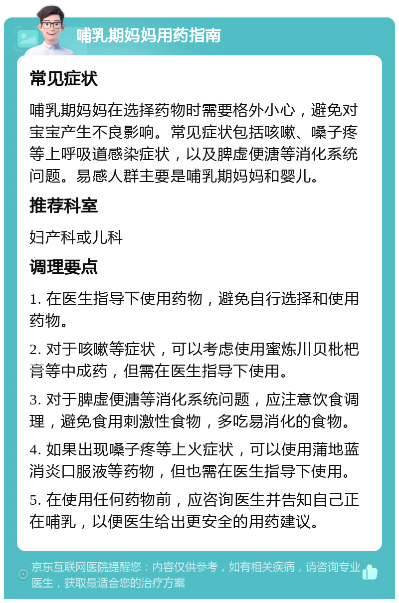 哺乳期妈妈用药指南 常见症状 哺乳期妈妈在选择药物时需要格外小心，避免对宝宝产生不良影响。常见症状包括咳嗽、嗓子疼等上呼吸道感染症状，以及脾虚便溏等消化系统问题。易感人群主要是哺乳期妈妈和婴儿。 推荐科室 妇产科或儿科 调理要点 1. 在医生指导下使用药物，避免自行选择和使用药物。 2. 对于咳嗽等症状，可以考虑使用蜜炼川贝枇杷膏等中成药，但需在医生指导下使用。 3. 对于脾虚便溏等消化系统问题，应注意饮食调理，避免食用刺激性食物，多吃易消化的食物。 4. 如果出现嗓子疼等上火症状，可以使用蒲地蓝消炎口服液等药物，但也需在医生指导下使用。 5. 在使用任何药物前，应咨询医生并告知自己正在哺乳，以便医生给出更安全的用药建议。