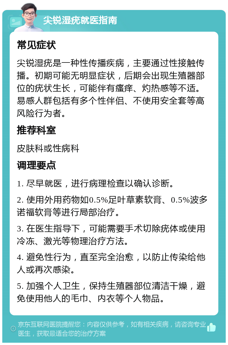 尖锐湿疣就医指南 常见症状 尖锐湿疣是一种性传播疾病，主要通过性接触传播。初期可能无明显症状，后期会出现生殖器部位的疣状生长，可能伴有瘙痒、灼热感等不适。易感人群包括有多个性伴侣、不使用安全套等高风险行为者。 推荐科室 皮肤科或性病科 调理要点 1. 尽早就医，进行病理检查以确认诊断。 2. 使用外用药物如0.5%足叶草素软膏、0.5%波多诺福软膏等进行局部治疗。 3. 在医生指导下，可能需要手术切除疣体或使用冷冻、激光等物理治疗方法。 4. 避免性行为，直至完全治愈，以防止传染给他人或再次感染。 5. 加强个人卫生，保持生殖器部位清洁干燥，避免使用他人的毛巾、内衣等个人物品。