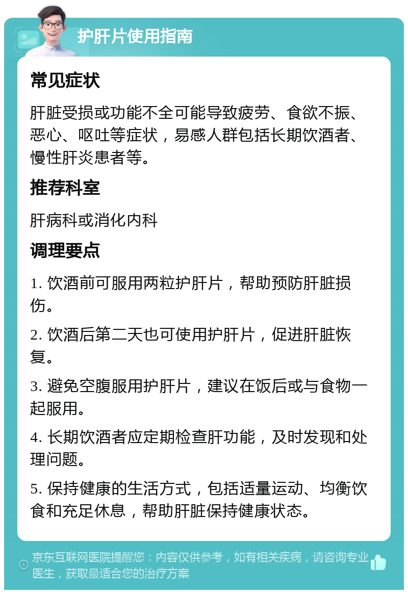 护肝片使用指南 常见症状 肝脏受损或功能不全可能导致疲劳、食欲不振、恶心、呕吐等症状，易感人群包括长期饮酒者、慢性肝炎患者等。 推荐科室 肝病科或消化内科 调理要点 1. 饮酒前可服用两粒护肝片，帮助预防肝脏损伤。 2. 饮酒后第二天也可使用护肝片，促进肝脏恢复。 3. 避免空腹服用护肝片，建议在饭后或与食物一起服用。 4. 长期饮酒者应定期检查肝功能，及时发现和处理问题。 5. 保持健康的生活方式，包括适量运动、均衡饮食和充足休息，帮助肝脏保持健康状态。