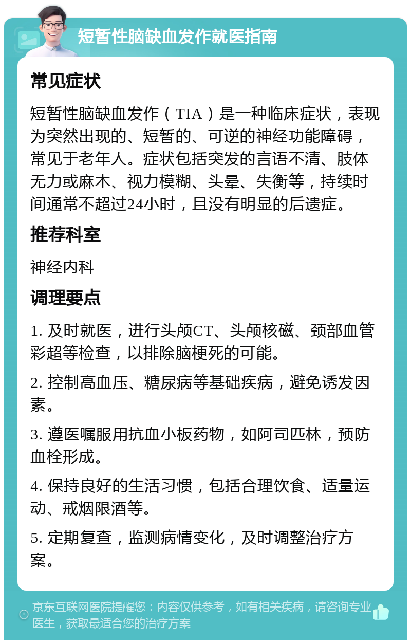 短暂性脑缺血发作就医指南 常见症状 短暂性脑缺血发作（TIA）是一种临床症状，表现为突然出现的、短暂的、可逆的神经功能障碍，常见于老年人。症状包括突发的言语不清、肢体无力或麻木、视力模糊、头晕、失衡等，持续时间通常不超过24小时，且没有明显的后遗症。 推荐科室 神经内科 调理要点 1. 及时就医，进行头颅CT、头颅核磁、颈部血管彩超等检查，以排除脑梗死的可能。 2. 控制高血压、糖尿病等基础疾病，避免诱发因素。 3. 遵医嘱服用抗血小板药物，如阿司匹林，预防血栓形成。 4. 保持良好的生活习惯，包括合理饮食、适量运动、戒烟限酒等。 5. 定期复查，监测病情变化，及时调整治疗方案。