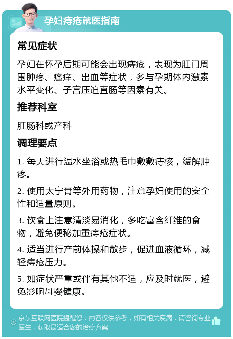 孕妇痔疮就医指南 常见症状 孕妇在怀孕后期可能会出现痔疮，表现为肛门周围肿疼、瘙痒、出血等症状，多与孕期体内激素水平变化、子宫压迫直肠等因素有关。 推荐科室 肛肠科或产科 调理要点 1. 每天进行温水坐浴或热毛巾敷敷痔核，缓解肿疼。 2. 使用太宁膏等外用药物，注意孕妇使用的安全性和适量原则。 3. 饮食上注意清淡易消化，多吃富含纤维的食物，避免便秘加重痔疮症状。 4. 适当进行产前体操和散步，促进血液循环，减轻痔疮压力。 5. 如症状严重或伴有其他不适，应及时就医，避免影响母婴健康。