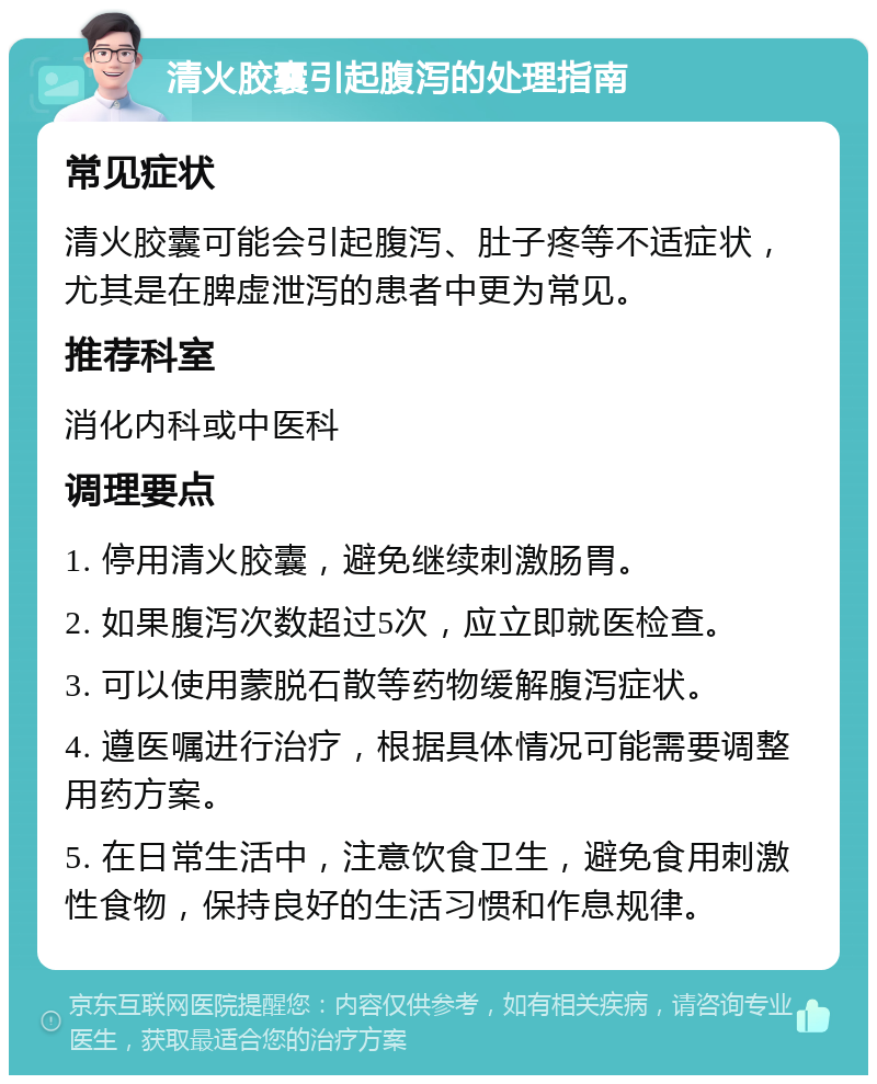 清火胶囊引起腹泻的处理指南 常见症状 清火胶囊可能会引起腹泻、肚子疼等不适症状，尤其是在脾虚泄泻的患者中更为常见。 推荐科室 消化内科或中医科 调理要点 1. 停用清火胶囊，避免继续刺激肠胃。 2. 如果腹泻次数超过5次，应立即就医检查。 3. 可以使用蒙脱石散等药物缓解腹泻症状。 4. 遵医嘱进行治疗，根据具体情况可能需要调整用药方案。 5. 在日常生活中，注意饮食卫生，避免食用刺激性食物，保持良好的生活习惯和作息规律。