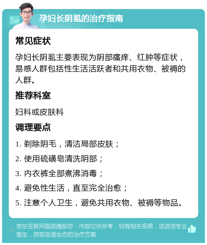 孕妇长阴虱的治疗指南 常见症状 孕妇长阴虱主要表现为阴部瘙痒、红肿等症状，易感人群包括性生活活跃者和共用衣物、被褥的人群。 推荐科室 妇科或皮肤科 调理要点 1. 剃除阴毛，清洁局部皮肤； 2. 使用硫磺皂清洗阴部； 3. 内衣裤全部煮沸消毒； 4. 避免性生活，直至完全治愈； 5. 注意个人卫生，避免共用衣物、被褥等物品。