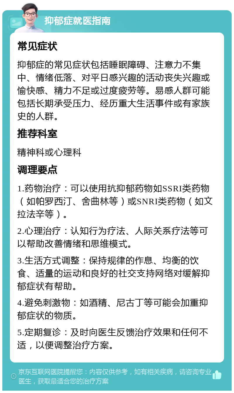 抑郁症就医指南 常见症状 抑郁症的常见症状包括睡眠障碍、注意力不集中、情绪低落、对平日感兴趣的活动丧失兴趣或愉快感、精力不足或过度疲劳等。易感人群可能包括长期承受压力、经历重大生活事件或有家族史的人群。 推荐科室 精神科或心理科 调理要点 1.药物治疗：可以使用抗抑郁药物如SSRI类药物（如帕罗西汀、舍曲林等）或SNRI类药物（如文拉法辛等）。 2.心理治疗：认知行为疗法、人际关系疗法等可以帮助改善情绪和思维模式。 3.生活方式调整：保持规律的作息、均衡的饮食、适量的运动和良好的社交支持网络对缓解抑郁症状有帮助。 4.避免刺激物：如酒精、尼古丁等可能会加重抑郁症状的物质。 5.定期复诊：及时向医生反馈治疗效果和任何不适，以便调整治疗方案。