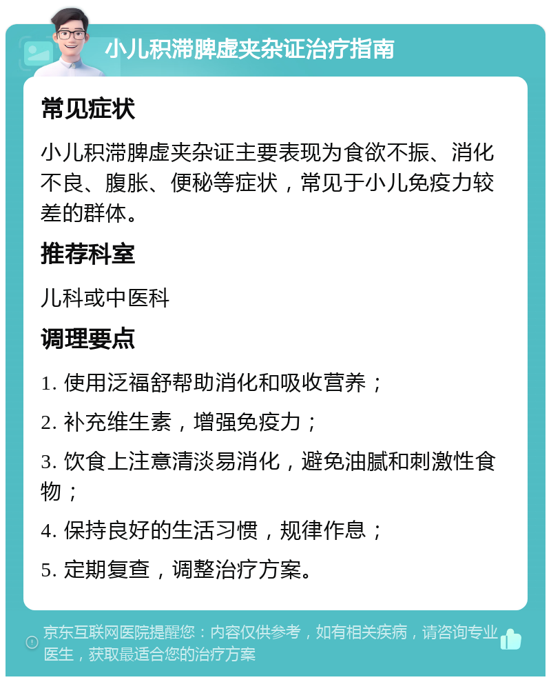 小儿积滞脾虚夹杂证治疗指南 常见症状 小儿积滞脾虚夹杂证主要表现为食欲不振、消化不良、腹胀、便秘等症状，常见于小儿免疫力较差的群体。 推荐科室 儿科或中医科 调理要点 1. 使用泛福舒帮助消化和吸收营养； 2. 补充维生素，增强免疫力； 3. 饮食上注意清淡易消化，避免油腻和刺激性食物； 4. 保持良好的生活习惯，规律作息； 5. 定期复查，调整治疗方案。