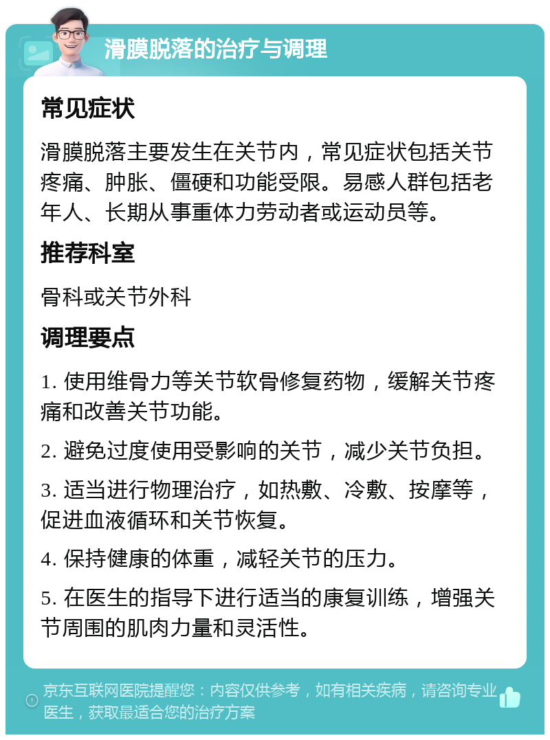 滑膜脱落的治疗与调理 常见症状 滑膜脱落主要发生在关节内，常见症状包括关节疼痛、肿胀、僵硬和功能受限。易感人群包括老年人、长期从事重体力劳动者或运动员等。 推荐科室 骨科或关节外科 调理要点 1. 使用维骨力等关节软骨修复药物，缓解关节疼痛和改善关节功能。 2. 避免过度使用受影响的关节，减少关节负担。 3. 适当进行物理治疗，如热敷、冷敷、按摩等，促进血液循环和关节恢复。 4. 保持健康的体重，减轻关节的压力。 5. 在医生的指导下进行适当的康复训练，增强关节周围的肌肉力量和灵活性。