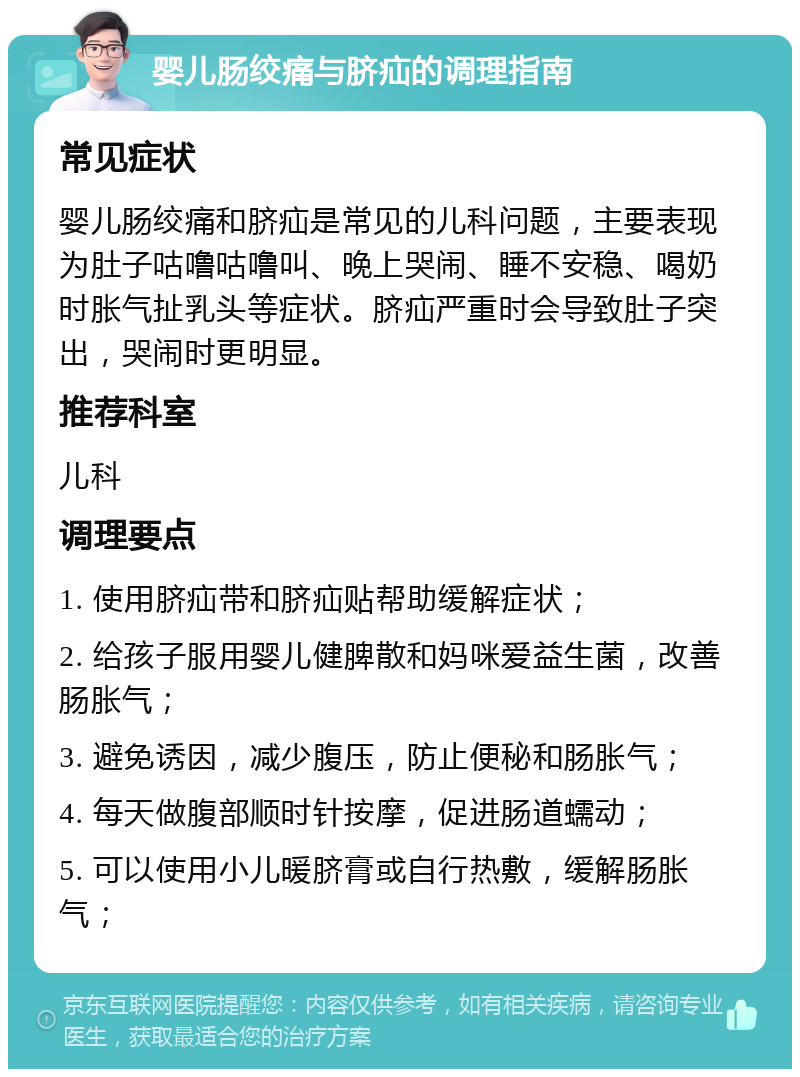 婴儿肠绞痛与脐疝的调理指南 常见症状 婴儿肠绞痛和脐疝是常见的儿科问题，主要表现为肚子咕噜咕噜叫、晚上哭闹、睡不安稳、喝奶时胀气扯乳头等症状。脐疝严重时会导致肚子突出，哭闹时更明显。 推荐科室 儿科 调理要点 1. 使用脐疝带和脐疝贴帮助缓解症状； 2. 给孩子服用婴儿健脾散和妈咪爱益生菌，改善肠胀气； 3. 避免诱因，减少腹压，防止便秘和肠胀气； 4. 每天做腹部顺时针按摩，促进肠道蠕动； 5. 可以使用小儿暖脐膏或自行热敷，缓解肠胀气；