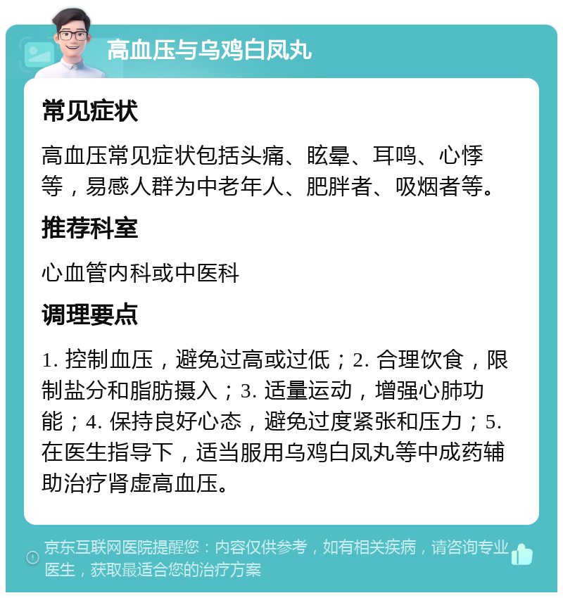 高血压与乌鸡白凤丸 常见症状 高血压常见症状包括头痛、眩晕、耳鸣、心悸等，易感人群为中老年人、肥胖者、吸烟者等。 推荐科室 心血管内科或中医科 调理要点 1. 控制血压，避免过高或过低；2. 合理饮食，限制盐分和脂肪摄入；3. 适量运动，增强心肺功能；4. 保持良好心态，避免过度紧张和压力；5. 在医生指导下，适当服用乌鸡白凤丸等中成药辅助治疗肾虚高血压。