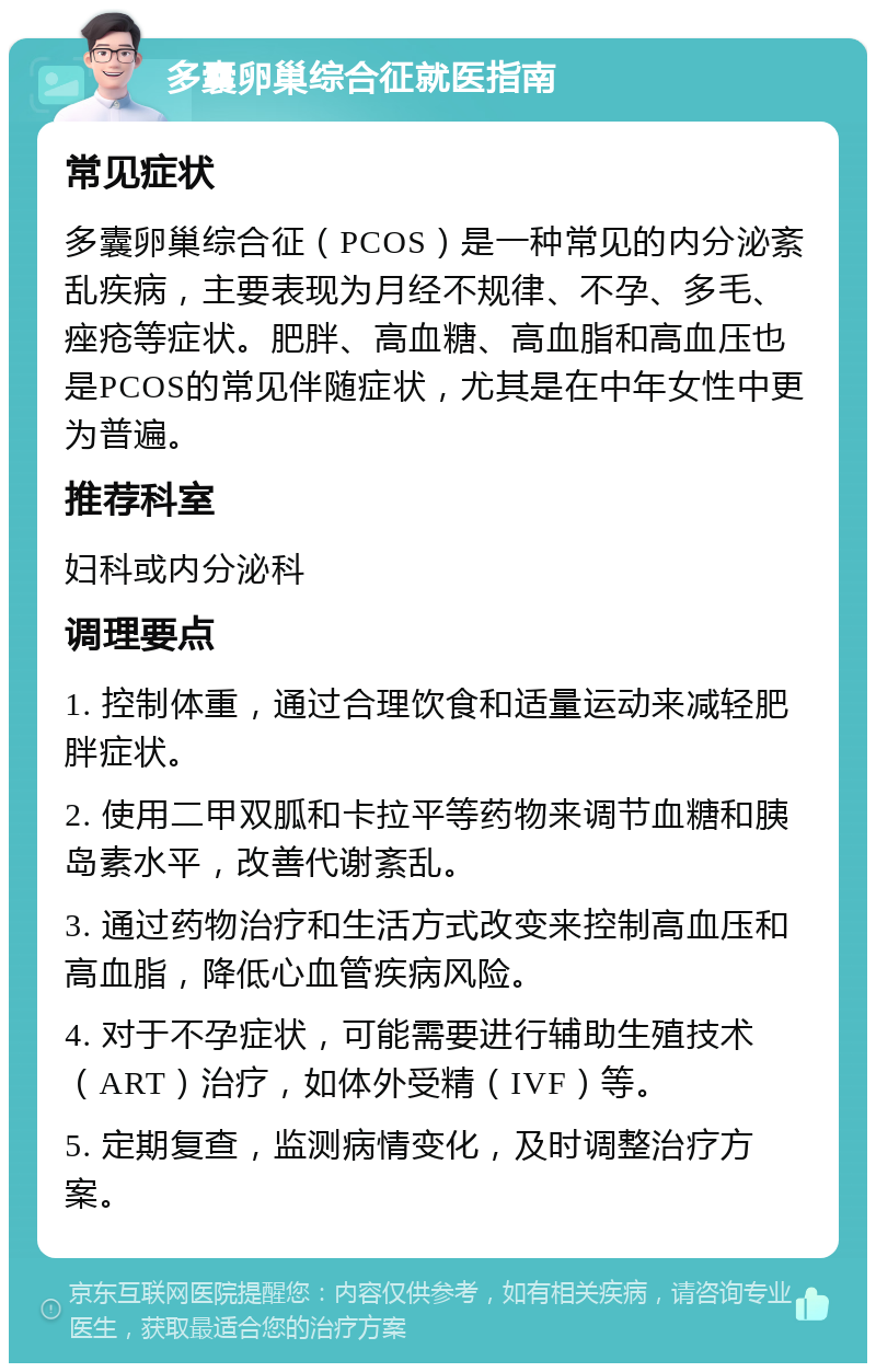 多囊卵巢综合征就医指南 常见症状 多囊卵巢综合征（PCOS）是一种常见的内分泌紊乱疾病，主要表现为月经不规律、不孕、多毛、痤疮等症状。肥胖、高血糖、高血脂和高血压也是PCOS的常见伴随症状，尤其是在中年女性中更为普遍。 推荐科室 妇科或内分泌科 调理要点 1. 控制体重，通过合理饮食和适量运动来减轻肥胖症状。 2. 使用二甲双胍和卡拉平等药物来调节血糖和胰岛素水平，改善代谢紊乱。 3. 通过药物治疗和生活方式改变来控制高血压和高血脂，降低心血管疾病风险。 4. 对于不孕症状，可能需要进行辅助生殖技术（ART）治疗，如体外受精（IVF）等。 5. 定期复查，监测病情变化，及时调整治疗方案。