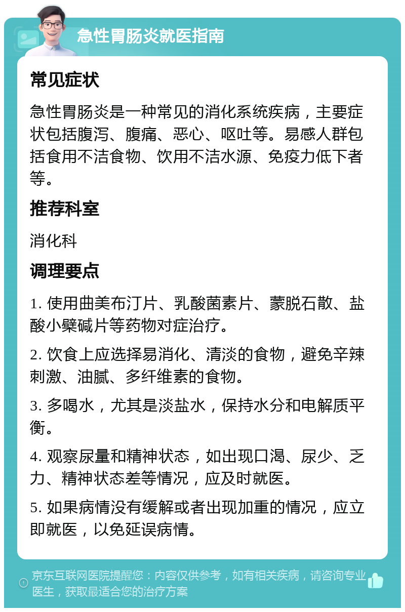 急性胃肠炎就医指南 常见症状 急性胃肠炎是一种常见的消化系统疾病，主要症状包括腹泻、腹痛、恶心、呕吐等。易感人群包括食用不洁食物、饮用不洁水源、免疫力低下者等。 推荐科室 消化科 调理要点 1. 使用曲美布汀片、乳酸菌素片、蒙脱石散、盐酸小檗碱片等药物对症治疗。 2. 饮食上应选择易消化、清淡的食物，避免辛辣刺激、油腻、多纤维素的食物。 3. 多喝水，尤其是淡盐水，保持水分和电解质平衡。 4. 观察尿量和精神状态，如出现口渴、尿少、乏力、精神状态差等情况，应及时就医。 5. 如果病情没有缓解或者出现加重的情况，应立即就医，以免延误病情。