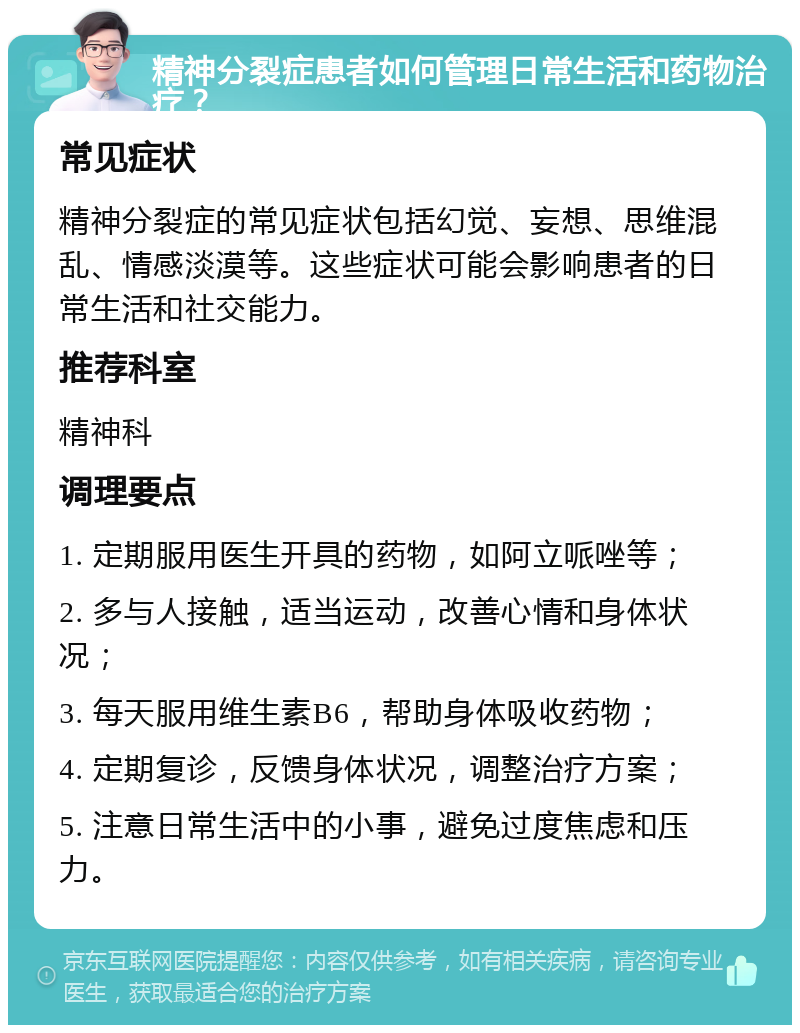 精神分裂症患者如何管理日常生活和药物治疗？ 常见症状 精神分裂症的常见症状包括幻觉、妄想、思维混乱、情感淡漠等。这些症状可能会影响患者的日常生活和社交能力。 推荐科室 精神科 调理要点 1. 定期服用医生开具的药物，如阿立哌唑等； 2. 多与人接触，适当运动，改善心情和身体状况； 3. 每天服用维生素B6，帮助身体吸收药物； 4. 定期复诊，反馈身体状况，调整治疗方案； 5. 注意日常生活中的小事，避免过度焦虑和压力。