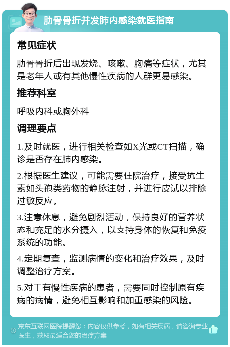 肋骨骨折并发肺内感染就医指南 常见症状 肋骨骨折后出现发烧、咳嗽、胸痛等症状，尤其是老年人或有其他慢性疾病的人群更易感染。 推荐科室 呼吸内科或胸外科 调理要点 1.及时就医，进行相关检查如X光或CT扫描，确诊是否存在肺内感染。 2.根据医生建议，可能需要住院治疗，接受抗生素如头孢类药物的静脉注射，并进行皮试以排除过敏反应。 3.注意休息，避免剧烈活动，保持良好的营养状态和充足的水分摄入，以支持身体的恢复和免疫系统的功能。 4.定期复查，监测病情的变化和治疗效果，及时调整治疗方案。 5.对于有慢性疾病的患者，需要同时控制原有疾病的病情，避免相互影响和加重感染的风险。