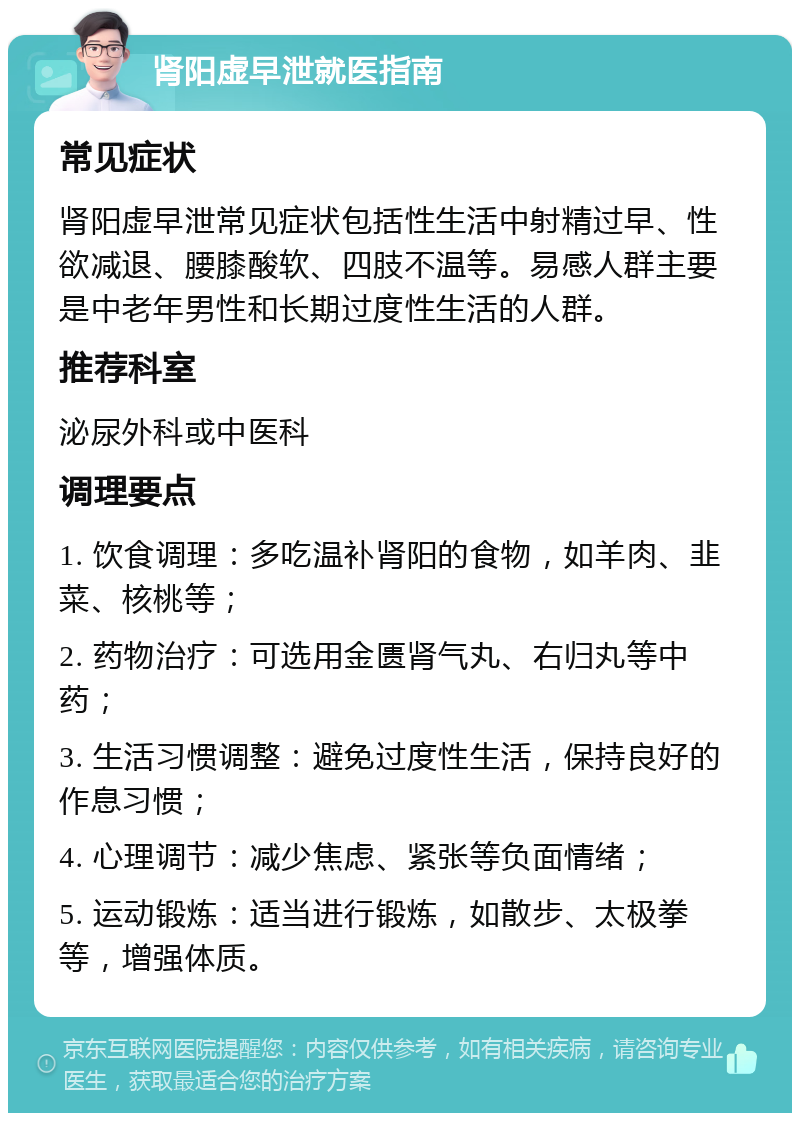 肾阳虚早泄就医指南 常见症状 肾阳虚早泄常见症状包括性生活中射精过早、性欲减退、腰膝酸软、四肢不温等。易感人群主要是中老年男性和长期过度性生活的人群。 推荐科室 泌尿外科或中医科 调理要点 1. 饮食调理：多吃温补肾阳的食物，如羊肉、韭菜、核桃等； 2. 药物治疗：可选用金匮肾气丸、右归丸等中药； 3. 生活习惯调整：避免过度性生活，保持良好的作息习惯； 4. 心理调节：减少焦虑、紧张等负面情绪； 5. 运动锻炼：适当进行锻炼，如散步、太极拳等，增强体质。