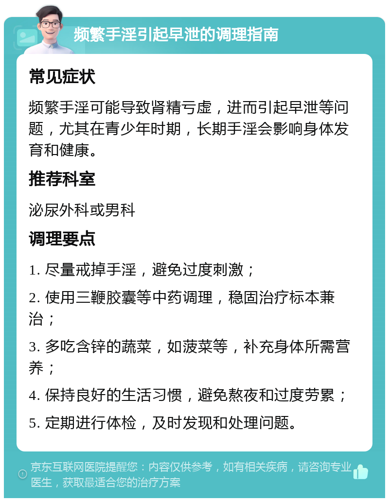 频繁手淫引起早泄的调理指南 常见症状 频繁手淫可能导致肾精亏虚，进而引起早泄等问题，尤其在青少年时期，长期手淫会影响身体发育和健康。 推荐科室 泌尿外科或男科 调理要点 1. 尽量戒掉手淫，避免过度刺激； 2. 使用三鞭胶囊等中药调理，稳固治疗标本兼治； 3. 多吃含锌的蔬菜，如菠菜等，补充身体所需营养； 4. 保持良好的生活习惯，避免熬夜和过度劳累； 5. 定期进行体检，及时发现和处理问题。