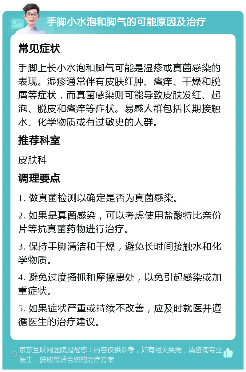 手脚小水泡和脚气的可能原因及治疗 常见症状 手脚上长小水泡和脚气可能是湿疹或真菌感染的表现。湿疹通常伴有皮肤红肿、瘙痒、干燥和脱屑等症状，而真菌感染则可能导致皮肤发红、起泡、脱皮和瘙痒等症状。易感人群包括长期接触水、化学物质或有过敏史的人群。 推荐科室 皮肤科 调理要点 1. 做真菌检测以确定是否为真菌感染。 2. 如果是真菌感染，可以考虑使用盐酸特比奈份片等抗真菌药物进行治疗。 3. 保持手脚清洁和干燥，避免长时间接触水和化学物质。 4. 避免过度搔抓和摩擦患处，以免引起感染或加重症状。 5. 如果症状严重或持续不改善，应及时就医并遵循医生的治疗建议。