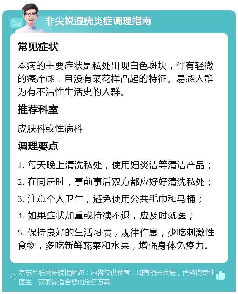 非尖锐湿疣炎症调理指南 常见症状 本病的主要症状是私处出现白色斑块，伴有轻微的瘙痒感，且没有菜花样凸起的特征。易感人群为有不洁性生活史的人群。 推荐科室 皮肤科或性病科 调理要点 1. 每天晚上清洗私处，使用妇炎洁等清洁产品； 2. 在同居时，事前事后双方都应好好清洗私处； 3. 注意个人卫生，避免使用公共毛巾和马桶； 4. 如果症状加重或持续不退，应及时就医； 5. 保持良好的生活习惯，规律作息，少吃刺激性食物，多吃新鲜蔬菜和水果，增强身体免疫力。