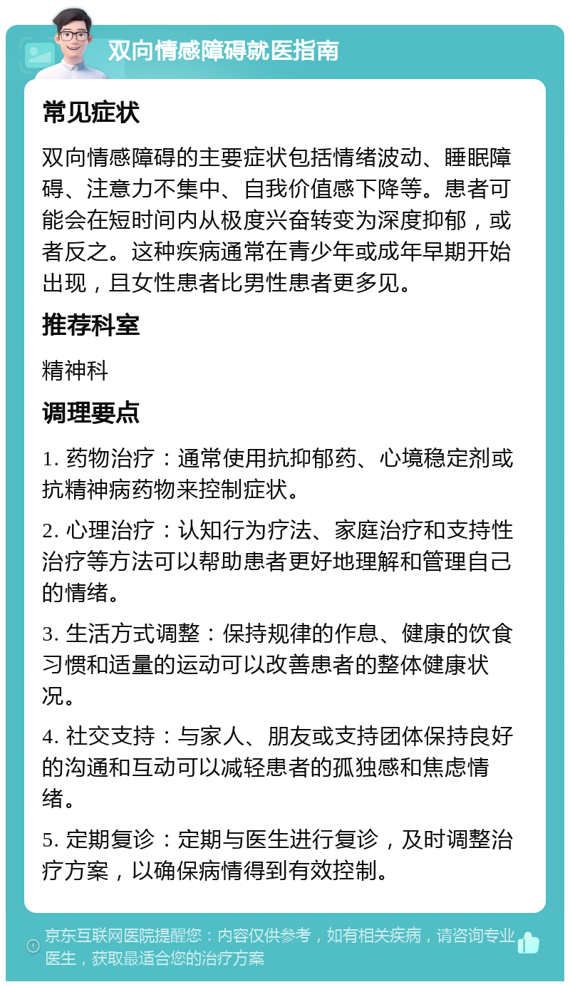 双向情感障碍就医指南 常见症状 双向情感障碍的主要症状包括情绪波动、睡眠障碍、注意力不集中、自我价值感下降等。患者可能会在短时间内从极度兴奋转变为深度抑郁，或者反之。这种疾病通常在青少年或成年早期开始出现，且女性患者比男性患者更多见。 推荐科室 精神科 调理要点 1. 药物治疗：通常使用抗抑郁药、心境稳定剂或抗精神病药物来控制症状。 2. 心理治疗：认知行为疗法、家庭治疗和支持性治疗等方法可以帮助患者更好地理解和管理自己的情绪。 3. 生活方式调整：保持规律的作息、健康的饮食习惯和适量的运动可以改善患者的整体健康状况。 4. 社交支持：与家人、朋友或支持团体保持良好的沟通和互动可以减轻患者的孤独感和焦虑情绪。 5. 定期复诊：定期与医生进行复诊，及时调整治疗方案，以确保病情得到有效控制。