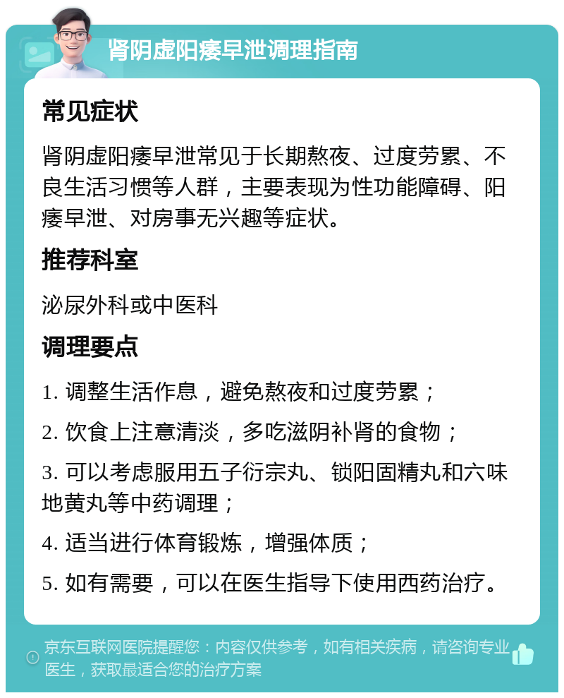 肾阴虚阳痿早泄调理指南 常见症状 肾阴虚阳痿早泄常见于长期熬夜、过度劳累、不良生活习惯等人群，主要表现为性功能障碍、阳痿早泄、对房事无兴趣等症状。 推荐科室 泌尿外科或中医科 调理要点 1. 调整生活作息，避免熬夜和过度劳累； 2. 饮食上注意清淡，多吃滋阴补肾的食物； 3. 可以考虑服用五子衍宗丸、锁阳固精丸和六味地黄丸等中药调理； 4. 适当进行体育锻炼，增强体质； 5. 如有需要，可以在医生指导下使用西药治疗。