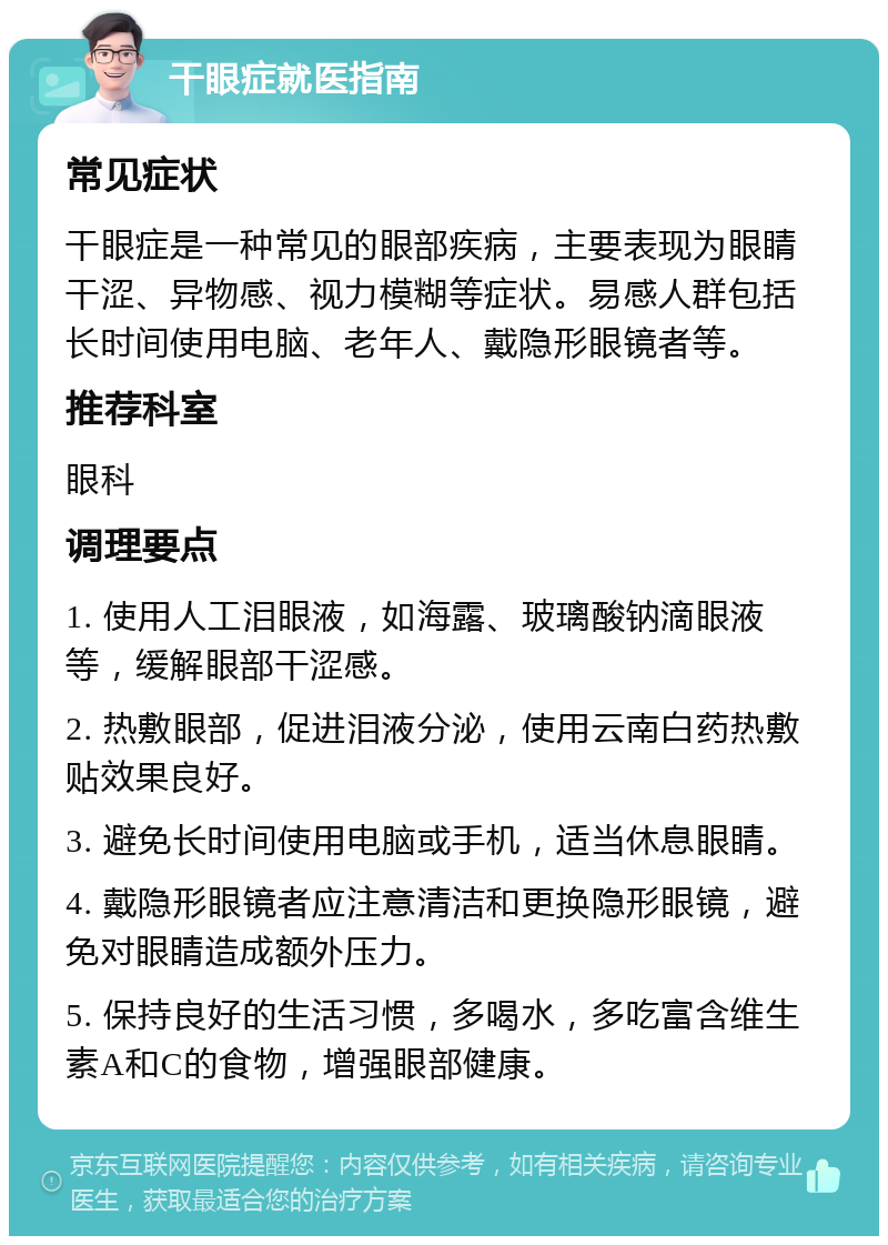 干眼症就医指南 常见症状 干眼症是一种常见的眼部疾病，主要表现为眼睛干涩、异物感、视力模糊等症状。易感人群包括长时间使用电脑、老年人、戴隐形眼镜者等。 推荐科室 眼科 调理要点 1. 使用人工泪眼液，如海露、玻璃酸钠滴眼液等，缓解眼部干涩感。 2. 热敷眼部，促进泪液分泌，使用云南白药热敷贴效果良好。 3. 避免长时间使用电脑或手机，适当休息眼睛。 4. 戴隐形眼镜者应注意清洁和更换隐形眼镜，避免对眼睛造成额外压力。 5. 保持良好的生活习惯，多喝水，多吃富含维生素A和C的食物，增强眼部健康。