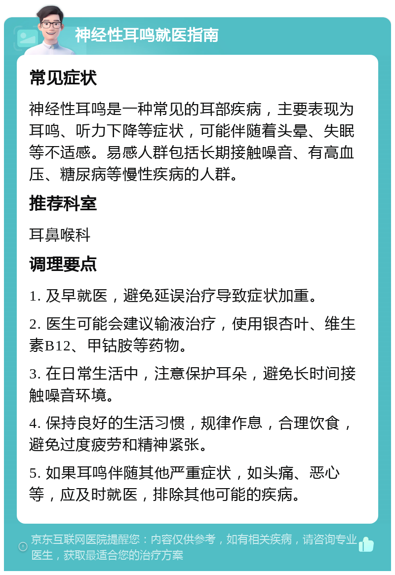 神经性耳鸣就医指南 常见症状 神经性耳鸣是一种常见的耳部疾病，主要表现为耳鸣、听力下降等症状，可能伴随着头晕、失眠等不适感。易感人群包括长期接触噪音、有高血压、糖尿病等慢性疾病的人群。 推荐科室 耳鼻喉科 调理要点 1. 及早就医，避免延误治疗导致症状加重。 2. 医生可能会建议输液治疗，使用银杏叶、维生素B12、甲钴胺等药物。 3. 在日常生活中，注意保护耳朵，避免长时间接触噪音环境。 4. 保持良好的生活习惯，规律作息，合理饮食，避免过度疲劳和精神紧张。 5. 如果耳鸣伴随其他严重症状，如头痛、恶心等，应及时就医，排除其他可能的疾病。