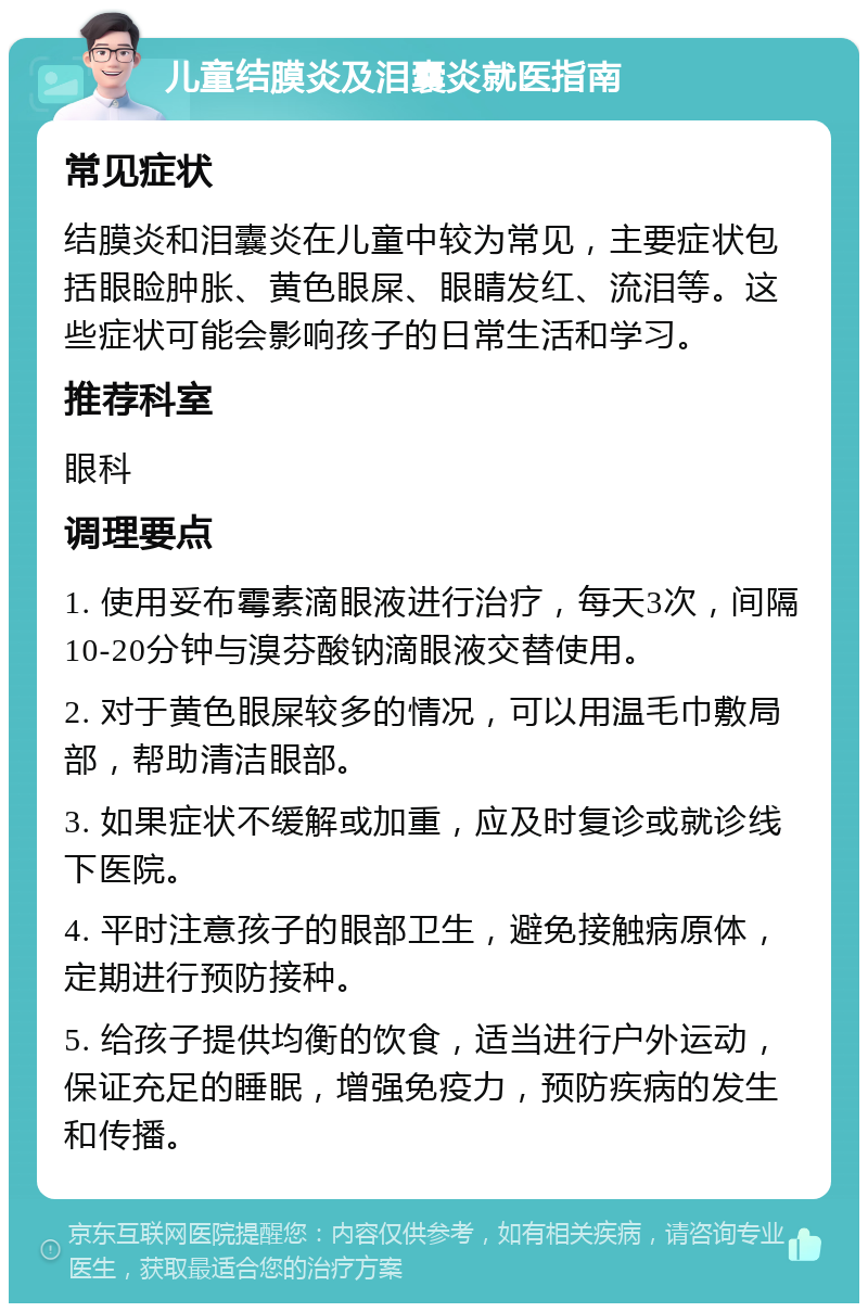 儿童结膜炎及泪囊炎就医指南 常见症状 结膜炎和泪囊炎在儿童中较为常见，主要症状包括眼睑肿胀、黄色眼屎、眼睛发红、流泪等。这些症状可能会影响孩子的日常生活和学习。 推荐科室 眼科 调理要点 1. 使用妥布霉素滴眼液进行治疗，每天3次，间隔10-20分钟与溴芬酸钠滴眼液交替使用。 2. 对于黄色眼屎较多的情况，可以用温毛巾敷局部，帮助清洁眼部。 3. 如果症状不缓解或加重，应及时复诊或就诊线下医院。 4. 平时注意孩子的眼部卫生，避免接触病原体，定期进行预防接种。 5. 给孩子提供均衡的饮食，适当进行户外运动，保证充足的睡眠，增强免疫力，预防疾病的发生和传播。