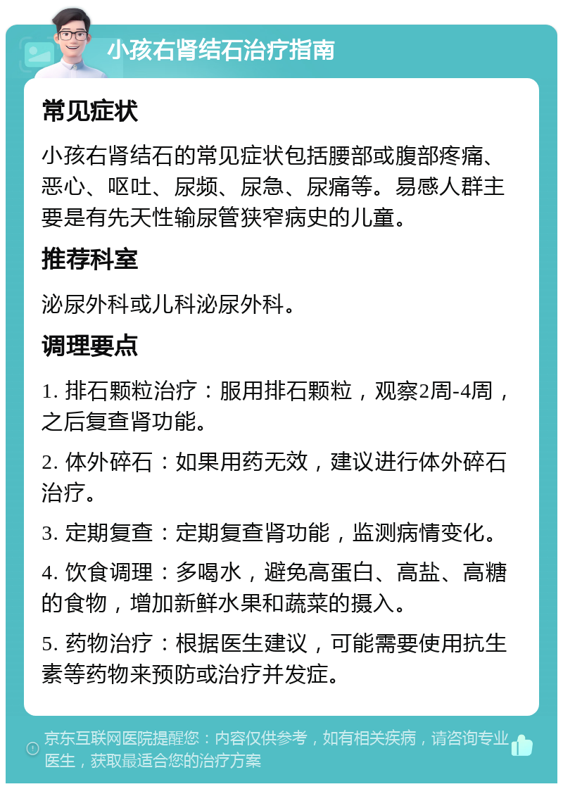 小孩右肾结石治疗指南 常见症状 小孩右肾结石的常见症状包括腰部或腹部疼痛、恶心、呕吐、尿频、尿急、尿痛等。易感人群主要是有先天性输尿管狭窄病史的儿童。 推荐科室 泌尿外科或儿科泌尿外科。 调理要点 1. 排石颗粒治疗：服用排石颗粒，观察2周-4周，之后复查肾功能。 2. 体外碎石：如果用药无效，建议进行体外碎石治疗。 3. 定期复查：定期复查肾功能，监测病情变化。 4. 饮食调理：多喝水，避免高蛋白、高盐、高糖的食物，增加新鲜水果和蔬菜的摄入。 5. 药物治疗：根据医生建议，可能需要使用抗生素等药物来预防或治疗并发症。