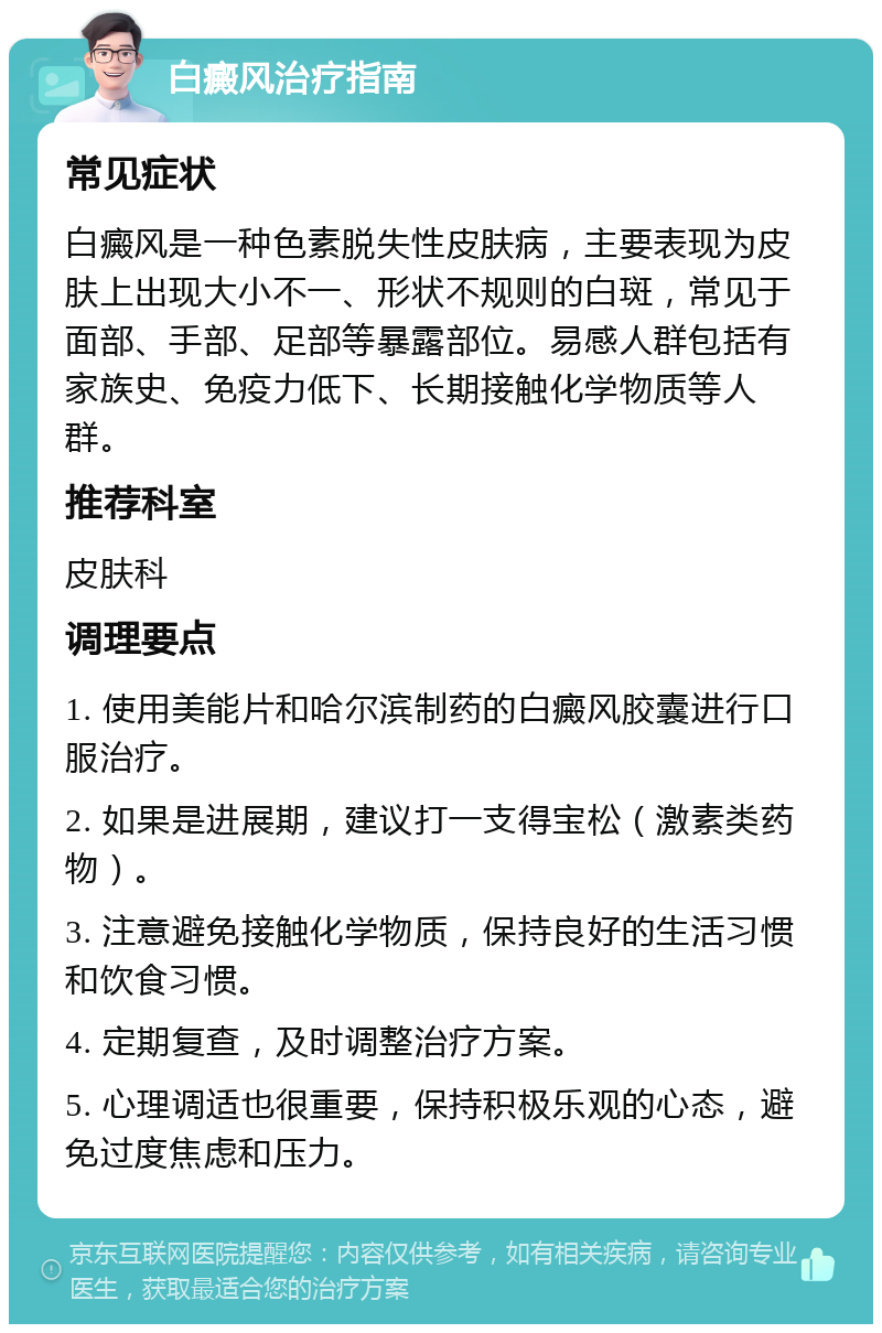 白癜风治疗指南 常见症状 白癜风是一种色素脱失性皮肤病，主要表现为皮肤上出现大小不一、形状不规则的白斑，常见于面部、手部、足部等暴露部位。易感人群包括有家族史、免疫力低下、长期接触化学物质等人群。 推荐科室 皮肤科 调理要点 1. 使用美能片和哈尔滨制药的白癜风胶囊进行口服治疗。 2. 如果是进展期，建议打一支得宝松（激素类药物）。 3. 注意避免接触化学物质，保持良好的生活习惯和饮食习惯。 4. 定期复查，及时调整治疗方案。 5. 心理调适也很重要，保持积极乐观的心态，避免过度焦虑和压力。