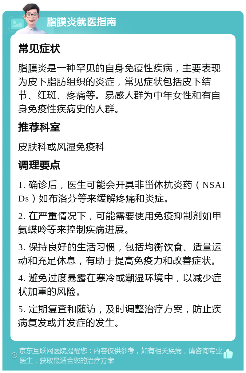 脂膜炎就医指南 常见症状 脂膜炎是一种罕见的自身免疫性疾病，主要表现为皮下脂肪组织的炎症，常见症状包括皮下结节、红斑、疼痛等。易感人群为中年女性和有自身免疫性疾病史的人群。 推荐科室 皮肤科或风湿免疫科 调理要点 1. 确诊后，医生可能会开具非甾体抗炎药（NSAIDs）如布洛芬等来缓解疼痛和炎症。 2. 在严重情况下，可能需要使用免疫抑制剂如甲氨蝶呤等来控制疾病进展。 3. 保持良好的生活习惯，包括均衡饮食、适量运动和充足休息，有助于提高免疫力和改善症状。 4. 避免过度暴露在寒冷或潮湿环境中，以减少症状加重的风险。 5. 定期复查和随访，及时调整治疗方案，防止疾病复发或并发症的发生。