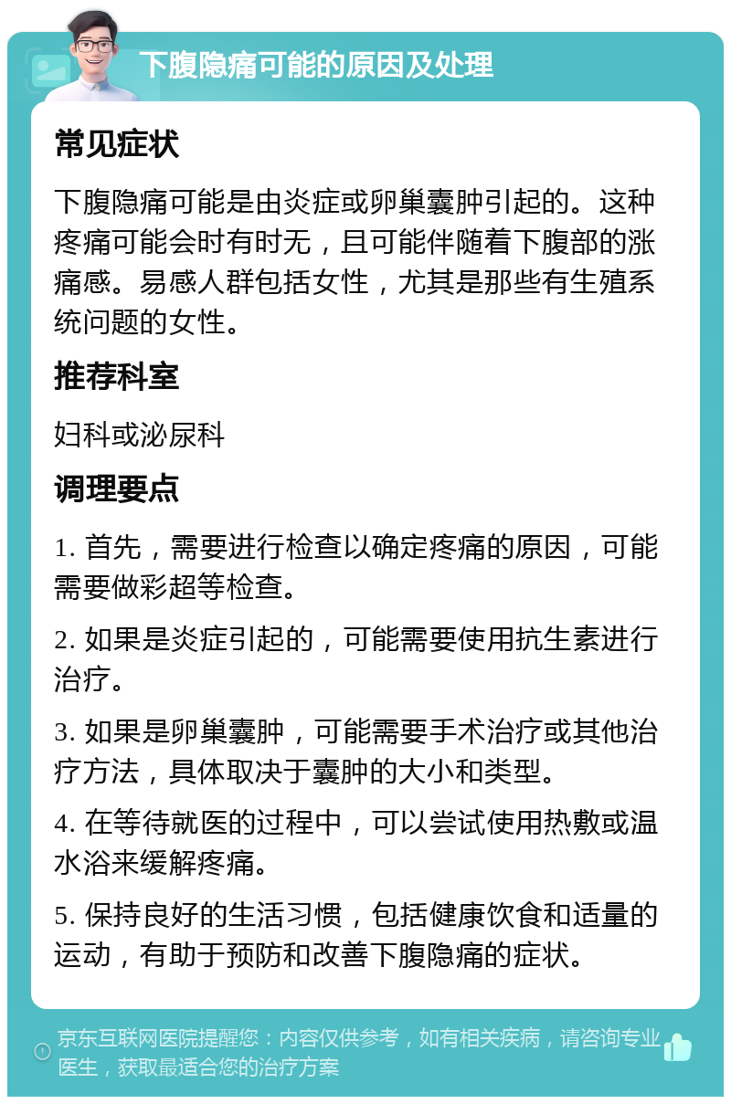 下腹隐痛可能的原因及处理 常见症状 下腹隐痛可能是由炎症或卵巢囊肿引起的。这种疼痛可能会时有时无，且可能伴随着下腹部的涨痛感。易感人群包括女性，尤其是那些有生殖系统问题的女性。 推荐科室 妇科或泌尿科 调理要点 1. 首先，需要进行检查以确定疼痛的原因，可能需要做彩超等检查。 2. 如果是炎症引起的，可能需要使用抗生素进行治疗。 3. 如果是卵巢囊肿，可能需要手术治疗或其他治疗方法，具体取决于囊肿的大小和类型。 4. 在等待就医的过程中，可以尝试使用热敷或温水浴来缓解疼痛。 5. 保持良好的生活习惯，包括健康饮食和适量的运动，有助于预防和改善下腹隐痛的症状。