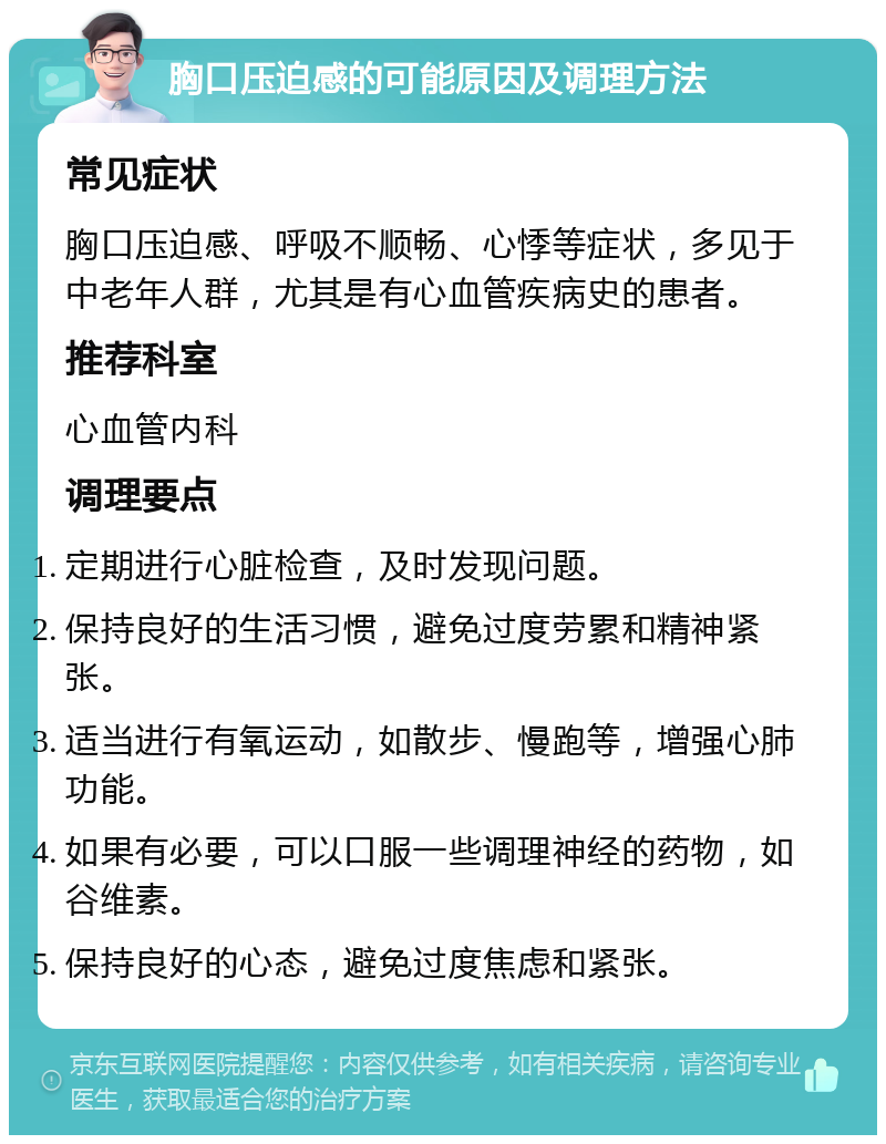 胸口压迫感的可能原因及调理方法 常见症状 胸口压迫感、呼吸不顺畅、心悸等症状，多见于中老年人群，尤其是有心血管疾病史的患者。 推荐科室 心血管内科 调理要点 定期进行心脏检查，及时发现问题。 保持良好的生活习惯，避免过度劳累和精神紧张。 适当进行有氧运动，如散步、慢跑等，增强心肺功能。 如果有必要，可以口服一些调理神经的药物，如谷维素。 保持良好的心态，避免过度焦虑和紧张。