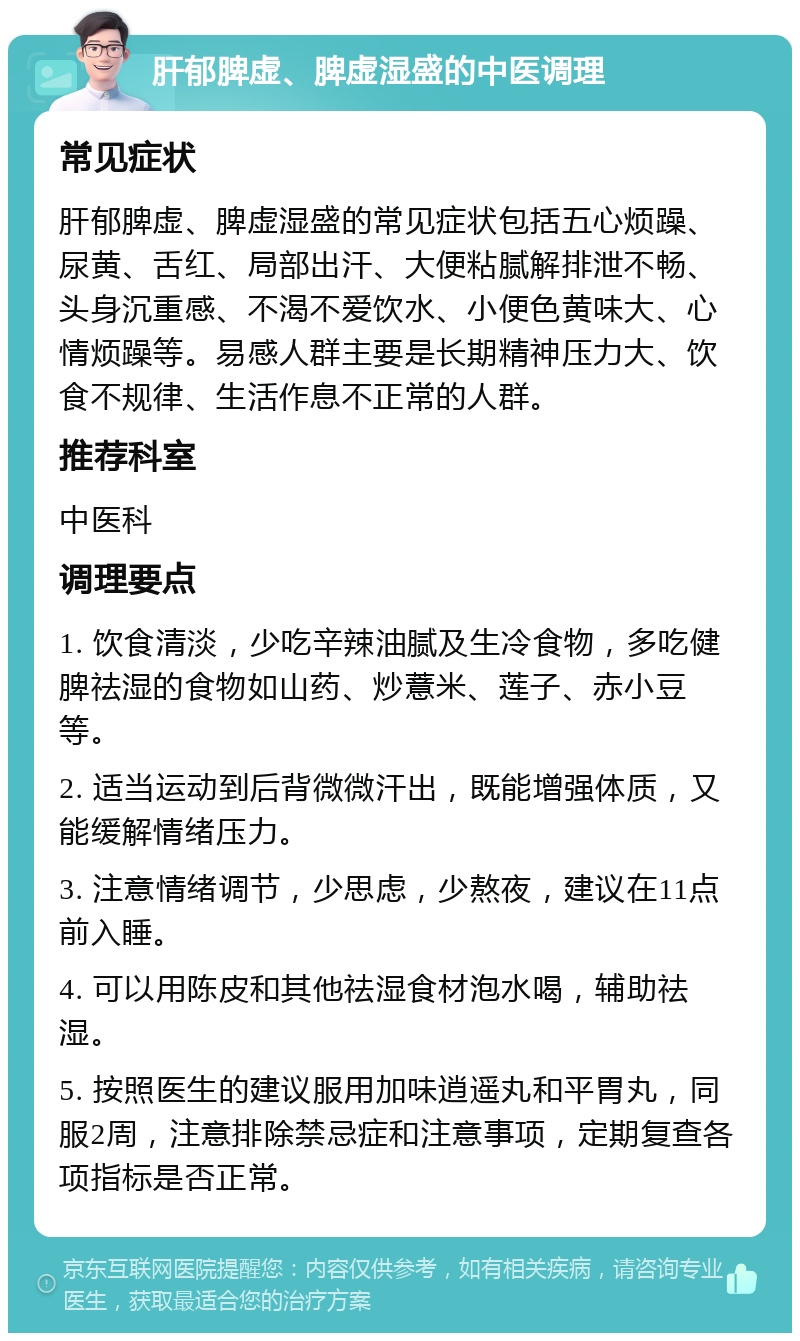 肝郁脾虚、脾虚湿盛的中医调理 常见症状 肝郁脾虚、脾虚湿盛的常见症状包括五心烦躁、尿黄、舌红、局部出汗、大便粘腻解排泄不畅、头身沉重感、不渴不爱饮水、小便色黄味大、心情烦躁等。易感人群主要是长期精神压力大、饮食不规律、生活作息不正常的人群。 推荐科室 中医科 调理要点 1. 饮食清淡，少吃辛辣油腻及生冷食物，多吃健脾祛湿的食物如山药、炒薏米、莲子、赤小豆等。 2. 适当运动到后背微微汗出，既能增强体质，又能缓解情绪压力。 3. 注意情绪调节，少思虑，少熬夜，建议在11点前入睡。 4. 可以用陈皮和其他祛湿食材泡水喝，辅助祛湿。 5. 按照医生的建议服用加味逍遥丸和平胃丸，同服2周，注意排除禁忌症和注意事项，定期复查各项指标是否正常。