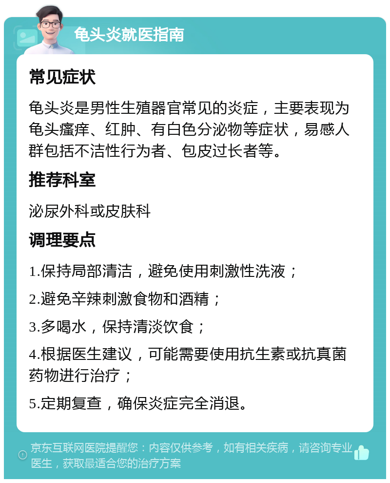 龟头炎就医指南 常见症状 龟头炎是男性生殖器官常见的炎症，主要表现为龟头瘙痒、红肿、有白色分泌物等症状，易感人群包括不洁性行为者、包皮过长者等。 推荐科室 泌尿外科或皮肤科 调理要点 1.保持局部清洁，避免使用刺激性洗液； 2.避免辛辣刺激食物和酒精； 3.多喝水，保持清淡饮食； 4.根据医生建议，可能需要使用抗生素或抗真菌药物进行治疗； 5.定期复查，确保炎症完全消退。