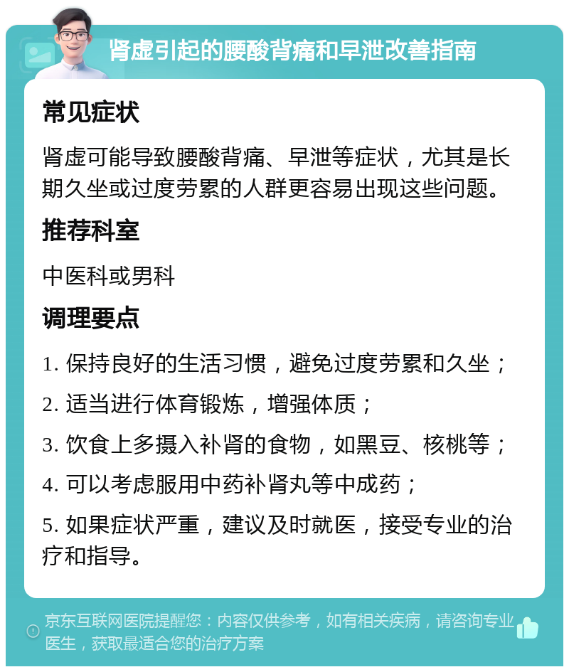 肾虚引起的腰酸背痛和早泄改善指南 常见症状 肾虚可能导致腰酸背痛、早泄等症状，尤其是长期久坐或过度劳累的人群更容易出现这些问题。 推荐科室 中医科或男科 调理要点 1. 保持良好的生活习惯，避免过度劳累和久坐； 2. 适当进行体育锻炼，增强体质； 3. 饮食上多摄入补肾的食物，如黑豆、核桃等； 4. 可以考虑服用中药补肾丸等中成药； 5. 如果症状严重，建议及时就医，接受专业的治疗和指导。