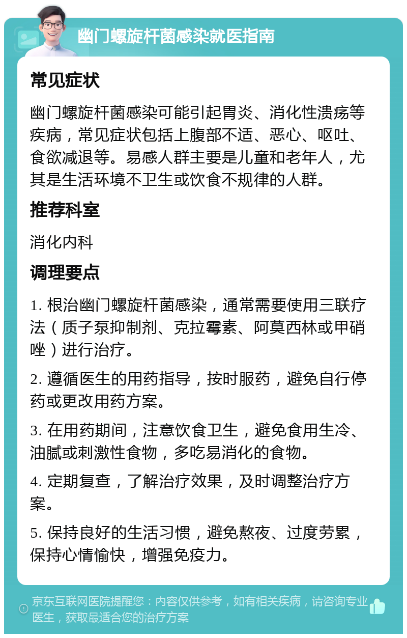 幽门螺旋杆菌感染就医指南 常见症状 幽门螺旋杆菌感染可能引起胃炎、消化性溃疡等疾病，常见症状包括上腹部不适、恶心、呕吐、食欲减退等。易感人群主要是儿童和老年人，尤其是生活环境不卫生或饮食不规律的人群。 推荐科室 消化内科 调理要点 1. 根治幽门螺旋杆菌感染，通常需要使用三联疗法（质子泵抑制剂、克拉霉素、阿莫西林或甲硝唑）进行治疗。 2. 遵循医生的用药指导，按时服药，避免自行停药或更改用药方案。 3. 在用药期间，注意饮食卫生，避免食用生冷、油腻或刺激性食物，多吃易消化的食物。 4. 定期复查，了解治疗效果，及时调整治疗方案。 5. 保持良好的生活习惯，避免熬夜、过度劳累，保持心情愉快，增强免疫力。