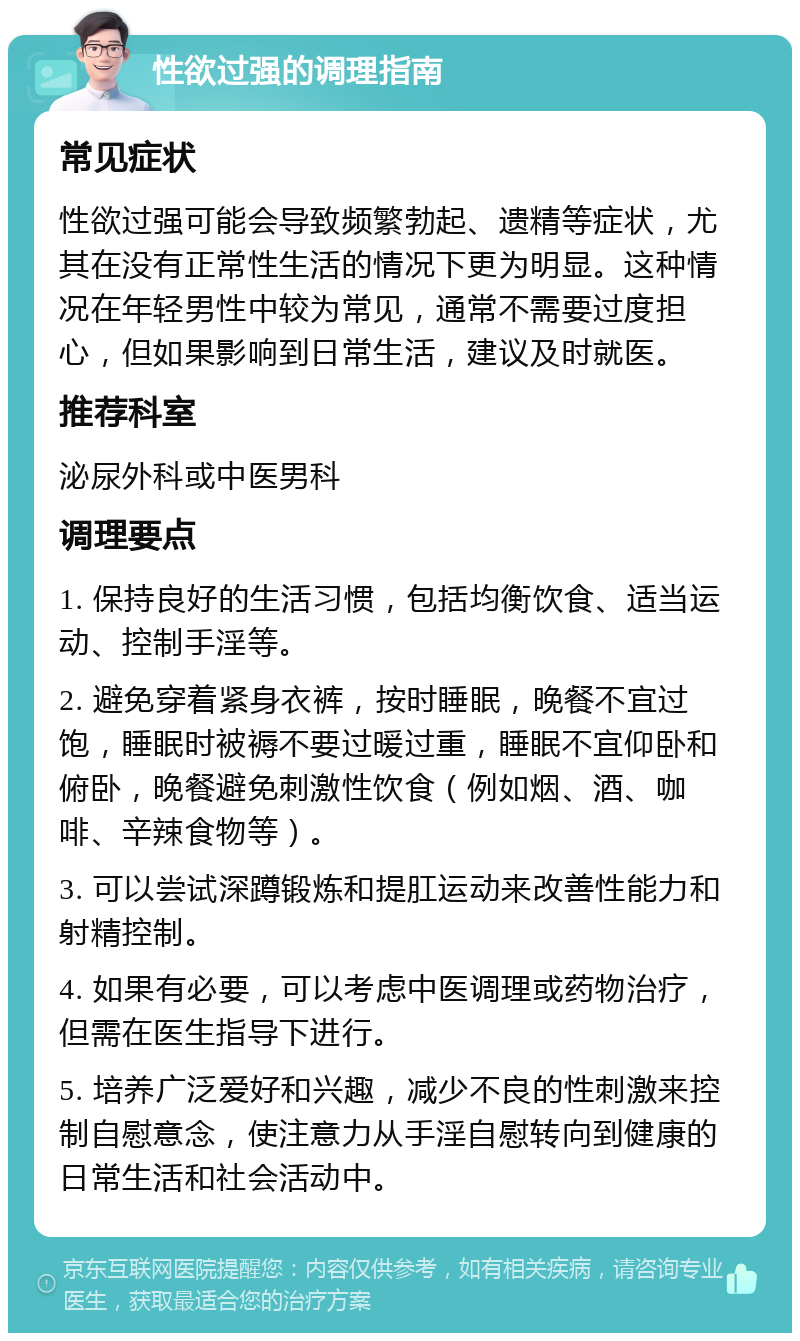 性欲过强的调理指南 常见症状 性欲过强可能会导致频繁勃起、遗精等症状，尤其在没有正常性生活的情况下更为明显。这种情况在年轻男性中较为常见，通常不需要过度担心，但如果影响到日常生活，建议及时就医。 推荐科室 泌尿外科或中医男科 调理要点 1. 保持良好的生活习惯，包括均衡饮食、适当运动、控制手淫等。 2. 避免穿着紧身衣裤，按时睡眠，晚餐不宜过饱，睡眠时被褥不要过暖过重，睡眠不宜仰卧和俯卧，晚餐避免刺激性饮食（例如烟、酒、咖啡、辛辣食物等）。 3. 可以尝试深蹲锻炼和提肛运动来改善性能力和射精控制。 4. 如果有必要，可以考虑中医调理或药物治疗，但需在医生指导下进行。 5. 培养广泛爱好和兴趣，减少不良的性刺激来控制自慰意念，使注意力从手淫自慰转向到健康的日常生活和社会活动中。