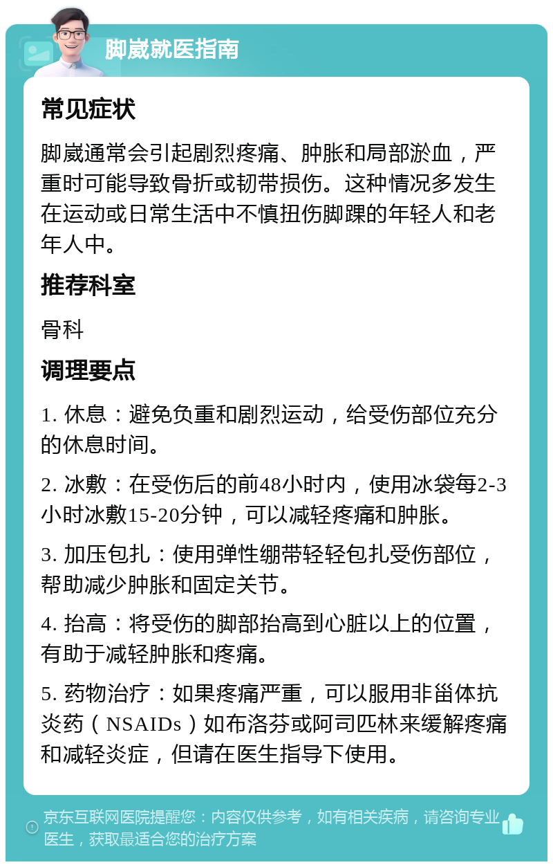 脚崴就医指南 常见症状 脚崴通常会引起剧烈疼痛、肿胀和局部淤血，严重时可能导致骨折或韧带损伤。这种情况多发生在运动或日常生活中不慎扭伤脚踝的年轻人和老年人中。 推荐科室 骨科 调理要点 1. 休息：避免负重和剧烈运动，给受伤部位充分的休息时间。 2. 冰敷：在受伤后的前48小时内，使用冰袋每2-3小时冰敷15-20分钟，可以减轻疼痛和肿胀。 3. 加压包扎：使用弹性绷带轻轻包扎受伤部位，帮助减少肿胀和固定关节。 4. 抬高：将受伤的脚部抬高到心脏以上的位置，有助于减轻肿胀和疼痛。 5. 药物治疗：如果疼痛严重，可以服用非甾体抗炎药（NSAIDs）如布洛芬或阿司匹林来缓解疼痛和减轻炎症，但请在医生指导下使用。