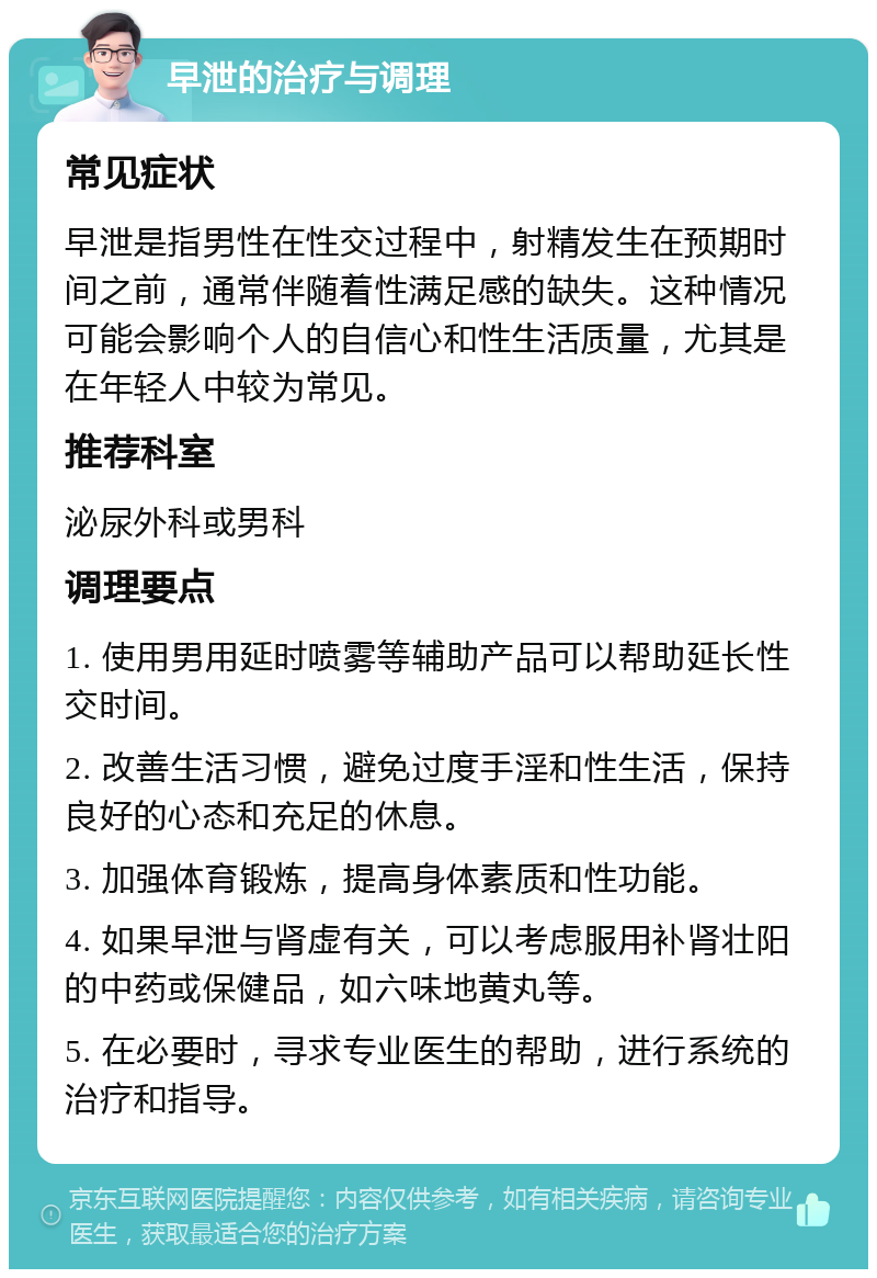 早泄的治疗与调理 常见症状 早泄是指男性在性交过程中，射精发生在预期时间之前，通常伴随着性满足感的缺失。这种情况可能会影响个人的自信心和性生活质量，尤其是在年轻人中较为常见。 推荐科室 泌尿外科或男科 调理要点 1. 使用男用延时喷雾等辅助产品可以帮助延长性交时间。 2. 改善生活习惯，避免过度手淫和性生活，保持良好的心态和充足的休息。 3. 加强体育锻炼，提高身体素质和性功能。 4. 如果早泄与肾虚有关，可以考虑服用补肾壮阳的中药或保健品，如六味地黄丸等。 5. 在必要时，寻求专业医生的帮助，进行系统的治疗和指导。