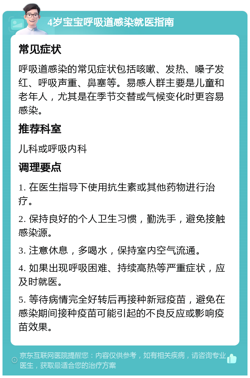 4岁宝宝呼吸道感染就医指南 常见症状 呼吸道感染的常见症状包括咳嗽、发热、嗓子发红、呼吸声重、鼻塞等。易感人群主要是儿童和老年人，尤其是在季节交替或气候变化时更容易感染。 推荐科室 儿科或呼吸内科 调理要点 1. 在医生指导下使用抗生素或其他药物进行治疗。 2. 保持良好的个人卫生习惯，勤洗手，避免接触感染源。 3. 注意休息，多喝水，保持室内空气流通。 4. 如果出现呼吸困难、持续高热等严重症状，应及时就医。 5. 等待病情完全好转后再接种新冠疫苗，避免在感染期间接种疫苗可能引起的不良反应或影响疫苗效果。