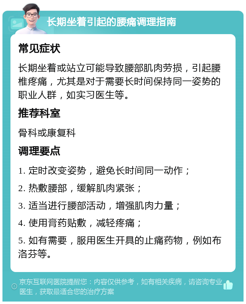 长期坐着引起的腰痛调理指南 常见症状 长期坐着或站立可能导致腰部肌肉劳损，引起腰椎疼痛，尤其是对于需要长时间保持同一姿势的职业人群，如实习医生等。 推荐科室 骨科或康复科 调理要点 1. 定时改变姿势，避免长时间同一动作； 2. 热敷腰部，缓解肌肉紧张； 3. 适当进行腰部活动，增强肌肉力量； 4. 使用膏药贴敷，减轻疼痛； 5. 如有需要，服用医生开具的止痛药物，例如布洛芬等。