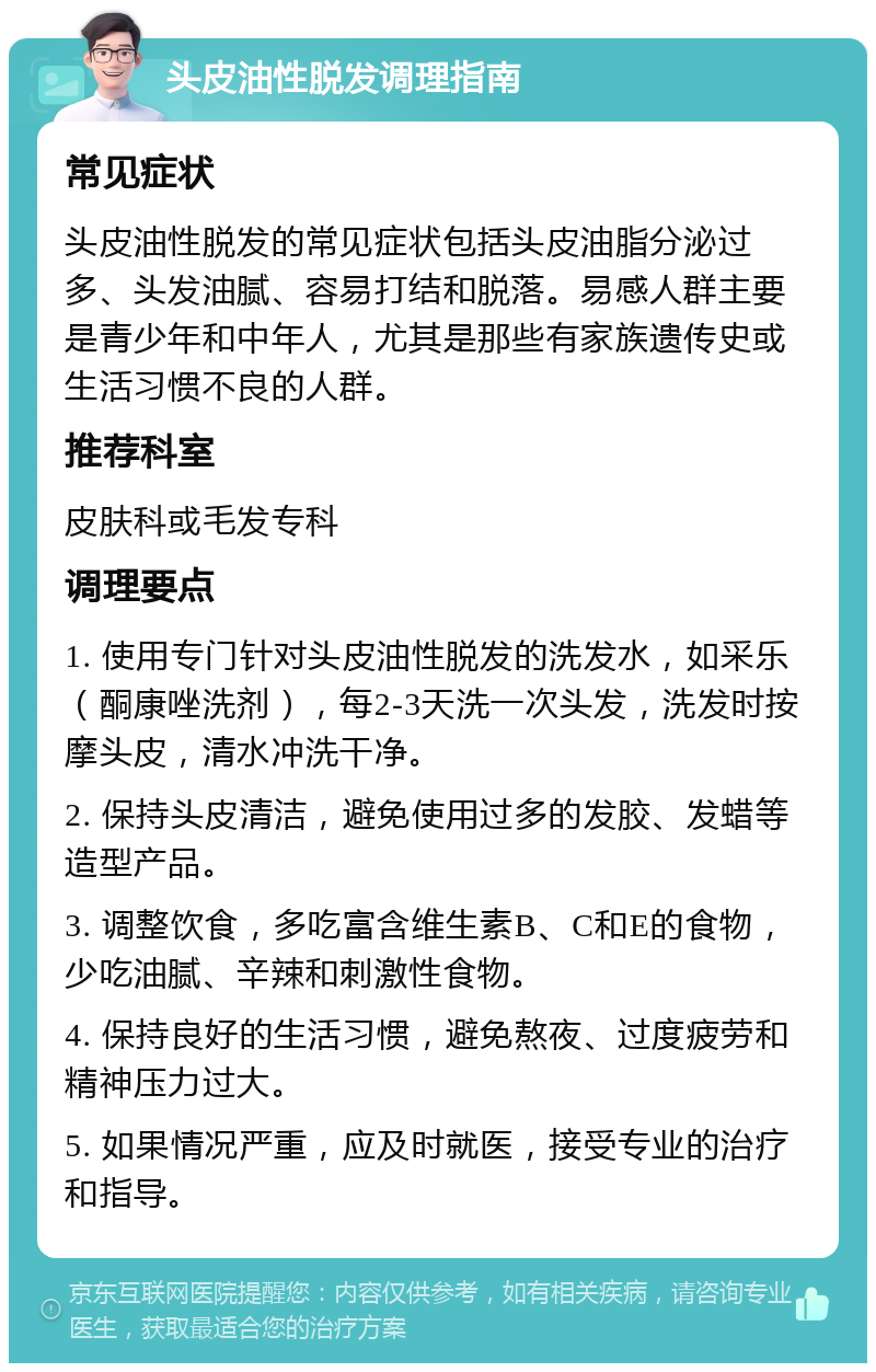 头皮油性脱发调理指南 常见症状 头皮油性脱发的常见症状包括头皮油脂分泌过多、头发油腻、容易打结和脱落。易感人群主要是青少年和中年人，尤其是那些有家族遗传史或生活习惯不良的人群。 推荐科室 皮肤科或毛发专科 调理要点 1. 使用专门针对头皮油性脱发的洗发水，如采乐（酮康唑洗剂），每2-3天洗一次头发，洗发时按摩头皮，清水冲洗干净。 2. 保持头皮清洁，避免使用过多的发胶、发蜡等造型产品。 3. 调整饮食，多吃富含维生素B、C和E的食物，少吃油腻、辛辣和刺激性食物。 4. 保持良好的生活习惯，避免熬夜、过度疲劳和精神压力过大。 5. 如果情况严重，应及时就医，接受专业的治疗和指导。