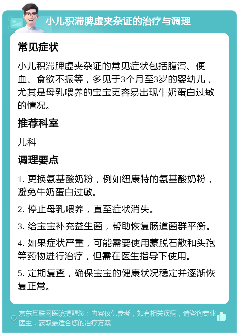 小儿积滞脾虚夹杂证的治疗与调理 常见症状 小儿积滞脾虚夹杂证的常见症状包括腹泻、便血、食欲不振等，多见于3个月至3岁的婴幼儿，尤其是母乳喂养的宝宝更容易出现牛奶蛋白过敏的情况。 推荐科室 儿科 调理要点 1. 更换氨基酸奶粉，例如纽康特的氨基酸奶粉，避免牛奶蛋白过敏。 2. 停止母乳喂养，直至症状消失。 3. 给宝宝补充益生菌，帮助恢复肠道菌群平衡。 4. 如果症状严重，可能需要使用蒙脱石散和头孢等药物进行治疗，但需在医生指导下使用。 5. 定期复查，确保宝宝的健康状况稳定并逐渐恢复正常。