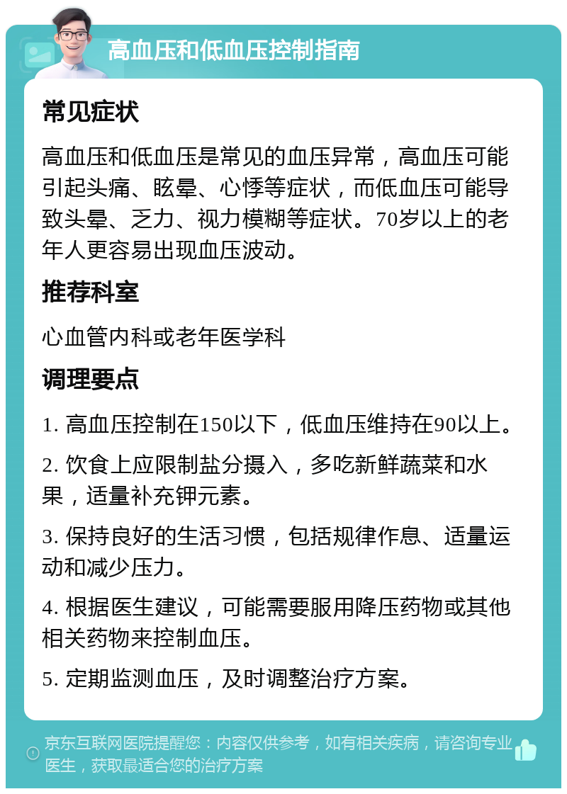 高血压和低血压控制指南 常见症状 高血压和低血压是常见的血压异常，高血压可能引起头痛、眩晕、心悸等症状，而低血压可能导致头晕、乏力、视力模糊等症状。70岁以上的老年人更容易出现血压波动。 推荐科室 心血管内科或老年医学科 调理要点 1. 高血压控制在150以下，低血压维持在90以上。 2. 饮食上应限制盐分摄入，多吃新鲜蔬菜和水果，适量补充钾元素。 3. 保持良好的生活习惯，包括规律作息、适量运动和减少压力。 4. 根据医生建议，可能需要服用降压药物或其他相关药物来控制血压。 5. 定期监测血压，及时调整治疗方案。