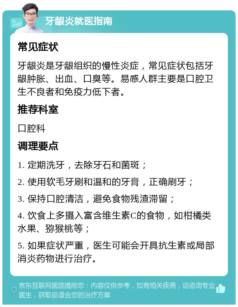 牙龈炎就医指南 常见症状 牙龈炎是牙龈组织的慢性炎症，常见症状包括牙龈肿胀、出血、口臭等。易感人群主要是口腔卫生不良者和免疫力低下者。 推荐科室 口腔科 调理要点 1. 定期洗牙，去除牙石和菌斑； 2. 使用软毛牙刷和温和的牙膏，正确刷牙； 3. 保持口腔清洁，避免食物残渣滞留； 4. 饮食上多摄入富含维生素C的食物，如柑橘类水果、猕猴桃等； 5. 如果症状严重，医生可能会开具抗生素或局部消炎药物进行治疗。